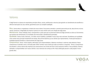 P A R T N E R S
5
A Vega Partners se baseia em importantes princípios é́ticos, sociais, profissionais e técnicos para garantir um atendimento de excelência e
oferecer total apoio aos seus clientes, garantindo assim sua completa satisfação.
Ética. Somos éticos e respeitamos a história do nosso cliente. Procuramos entender o caminho percorrido por ele, dessa forma se torna
natural preservar a integridade da empresa e pensar em nosso cliente como uma relação de longo prazo.
Meritocracia. Temos métodos claros, transparentes e justos para que se preservem dentro da Vega somente os sócios ou funcionários
que tenham este alinhamento. Os resultados são mensurados e devidamente premiados.
Qualidade. Somos muito criteriosos, em todos nossos trabalhos, qualidade é nosso traço mais marcante. Acreditamos em qualidade
como sendo nosso principal investimento de tempo, dessa forma fazemos jus aos clientes que representamos. A execução baseada na
qualidade absoluta fortatece o relacionamento de longo prazo.
Compromisso. Temos muito respeito, admiração e por empreendedores. Sabemos reconhecer e valorizar cada obstáculo. Nosso
compromisso é entender como o mercado pode melhor retribuir nosso cliente por toda sua história e conquistas. Temos o compromisso
de entender a cultura interna das empresas que assessoramos com intuito de tornar nossa assessoria melhor e mais produtiva. Estamos
alinhados e comprometidos com nossos clientes e seus interesses do começo ao fim. Nossa dedicação pessoal a cada projeto é nosso
grande ativo.
Valores
 