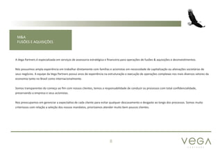 P A R T N E R S
8
M&A
FUSÕES E AQUISIÇÕES
A Vega Partners é especializada em serviços de assessoria estratégica e financeira para operações de fusões & aquisições e desinvestimentos.
Nós possuímos ampla experiência em trabalhar diretamente com famílias e acionistas em necessidade de capitalização ou alienações societárias de
seus negócios. A equipe da Vega Partners possui anos de experiência na estruturação e execução de operações complexas nos mais diversos setores da
economia tanto no Brasil como internacionalmente.
Somos transparentes do começo ao fim com nossos clientes, temos a responsabilidade de conduzir os processos com total confidencialidade,
preservando a empresa e seus acionistas.
Nos preocupamos em gerenciar a expectativa de cada cliente para evitar qualquer descasamento e desgaste ao longo dos processos. Somos muito
criteriosos com relação a seleção dos nossos mandatos, priorizamos atender muito bem poucos clientes.
 