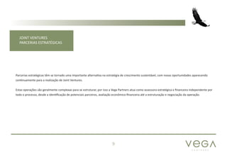 P A R T N E R S
9
JOINT VENTURES
PARCERIAS ESTRATÉGICAS
Parcerias estratégicas têm se tornado uma importante alternativa na estratégia de crescimento sustentável, com novas oportunidades aparecendo
continuamente para a realização de Joint Ventures.
Estas operações são geralmente complexas para se estruturar, por isso a Vega Partners atua como assessora estratégica e financeira independente por
todo o processo, desde a identificação de potenciais parceiros, avaliação econômico-financeira até a estruturação e negociação da operação.
 
