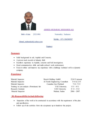 AHMED MUBARAK MOHAMED ALI
Birth of date 23/2/1981 Nationality: Sudanese
Mobile: +971-504380507
Ahmed_mubarakah@yahoo.com
Engineer
Summary
 Solid background in soil, Asphalt and Concrete.
 A proven track records in Industry field.
 Excellent experience in Asphalt, concrete and Soil investigation.
 Good communication skills and multi-cultural work environment.
 Focus to utilize and improve my experience with a challenge technical roll in a dynamic
company.
Experience
Material Inspector Dorsch Holding GmbH 22/4/15 present
Material Inspector Al Torath Engineering Consultant 3/14 to 2/15
Material Inspector Canadian Geo Parkland 7/12- 7/13
Training in core analysis (Petroleum) lab UAE University 1/11 - 4/11
Research Assistant UAE University 5/ 11 - 5/12
Material Inspector Madani, Sudan 2004 – 2007
My Responsibilityincludefallowing
 Inspection of the work to be constructed in accordance with the requirement of the plan
and specification.
 Follow up of site activities from site acceptance up to handover the project.
 
