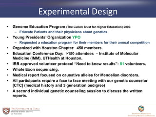 Experimental Design
• Genome Education Program (The Cullen Trust for Higher Education) 2009.
– Educate Patients and their physicians about genetics
• Young Presidents’ Organization YPO
– Requested a education program for their members for their annual competition
• Organized with Houston Chapter: 450 members.
• Education Conference Day: >150 attendees – Institute of Molecular
Medicine (IMM), UTHealth at Houston.
• IRB approved volunteer protocol “Need to know results”: 81 volunteers.
• Whole Exon sequencing.
• Medical report focused on causative alleles for Mendelian disorders.
• All participants require a face to face meeting with our genetic counselor
[CTC] (medical history and 3 generation pedigree)
• A second individual genetic counseling session to discuss the written
reports.
 