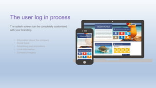 •
•
•
•
•
Information about the company
Social feeds
Advertising and promotions
Local information
Company imagery
The user log in process
The splash screen can be completely customised
with your branding.
 