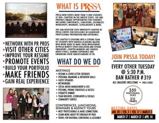 NETWORK WITH PR PROS
VISIT OTHER CITIES
IMPROVE YOUR RESUME
PROMOTE EVENTS
BUILD YOUR PORTFOLIO
MAKE FRIENDS
GAIN REAL EXPERIENCE
WHAT IS
PRSSA NOW SERVES MORE THAN 11,000 STUDENTS
AT 300+ CHAPTERS IN THE UNITED STATES. THE ORG
PROVIDES UNIQUE OPPORTUNITIES FOR STUDENTS
INCLUDING CONFERENCES, LUNCHEONS, ASSEMBLIES
WORKSHOPS, WEBINARS, SCHOLARSHIPS & MORE.
THE SAM HOUSTON STATE UNIVERSITY CHAPTER OF
PRSSA STRIVES FOR EXCELLENCE INLEADERSHIP,
PROFESSIONAL PREPARATION AND EXPERIENCE.
THE CHAPTER IS EVOLVING INTO ASTRONG TEAM
OF STUDENTS WITH VARIOUS ACADEMIC MAJORS
WHO WORK HARD TO MAKE THEIR INVOLVEMENT
IN PRSSA BENEFIT THEIR EDUCATION AND FUTURE
ENDEAVORS. CHAPTER MEMBERS ARE SERIOUS
ABOUT ETHICS, GAINING EXPERIENCE AND
ENHANCING THEIR UNDERSTANDING OF PR.
WHAT DO WE DO
MEETINGS
• RESUME &COVER LITTER CRITIQUES
• PERSONAL BRANDING &INTERVIEW SKILLS
• GUEST SPEAKERS
• NETWORKING
• SOCIAL MEDIA MANAGEMENT &SEO
• PITCHING, PROMO STRATEGIES &TACTICS
• ETIQUITTE DINNER
• TEAM BUILDERS, ICEBREAKERS &SOCIALS
• COMMUNITY SERVICE
CONFERENCES, LUNCHEONS,
SEMINARS & AGENCY TOURS
• MEET PROFESSIONALS &MAKE CONNECTIONS
• LEARN MORE ABOUT PR THROUGH PR PROS
• TRAVEL FOR NATIONAL CONFERENCE &ASSEMBLY
JOIN PRSSA TODAYI
EVERY OTHER TUESDAY
@ 5:30 P.M.
DAN RATHER #319
ALL MAJORS WELCOME • FREE FOOD
..........·.·.·.·..,... ,,
:.=-· $50 -::... ..:: NATIONALS ::
:: DUES ::
:: $15 ::.. ..
·::::. TSHIRTS ._.;::
· =:11,......
JAN.20 IFEB.3IFEB. 17 IMAROl3
MARCH 17 IMARCH 31 IAPR. 14
 