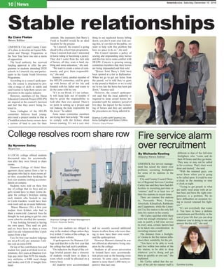 A LOCAL college offered students
discounted rates for accommoda-
tion after they were forced to share
rooms.
Shannon College of Hotel Man-
agement chose names from a hat to
designate who had to share rooms af-
ter they exceeded their bookings for
first year students seeking accommo-
dation on campus.
Students were told on their first
day of college that six boys and six
girls would have to share rooms de-
spite the college’s brochure stating
each student who booked to stay
in Castle Gardens would have their
own room and an en-suite bathroom.
Manzi Murenzi (18), a first year
student from Kildare who had to
share a room told Limerick Voice he
thought he was going to get his own
room when he enrolled this summer.
“I was looking forward to having
my own space. They said six girls
and six boys have to share a room
and if no one volunteered they’d pick
names from a hat.”
Fees for first year student lodgings
are set at €1,612 per semester. Utili-
ties cost an extra €450.
On top of the contribution fees and
student levy paid at all third level in-
stitutions, first years at Shannon Col-
lege pay more than €670 for manda-
tory uniforms, a €400 meal charge
and books cost €320 if bought first-
hand.
First year students are obliged to
stay in the student village unless they
live within 15 miles of the college, as
stated on their website.
A spokesperson for Shannon Col-
lege said that this is the first year that
the college has had such a problem.
“On induction the Head of the col-
lege briefed parents that a minority
of students would have to share a
room which would be allocated on a
lottery basis.
All students were accommodated
and we recently secured additional
houses to allow those who were shar-
ing to now have their own room,”
said the spokesperson.
However Murenzi claimed he was
not offered an alternative living situ-
ation by the college.
Students at all seven universities
in Ireland have seen accommoda-
tion prices soar as the housing crisis
worsens. In some cases, accommo-
dation is more than €1,000 more ex-
pensive than last year.
10 | News limerickvoice, Saturday December 10, 2016
Stable relationshipsBy Ciara Phelan	
News Editor
LIMERICK City and County Coun-
cil’s plans to develop an Equine Edu-
cation and Therapy Programme in
the New Year have run into a storm
of opposition.
The local authority has received
funding approval to offer the pro-
gramme to students attending DEIS
schools in Limerick city and partici-
pants in the Garda Youth Diversion
Programme.
According to a council spokesper-
son, the course is structured to pro-
vide a range of skills in stable and
yard routine to help them secure em-
ployment in the equine industry.
However, members of the Horse
Education Limerick Project (HELPS)
are angered at the council’s decision
and feel like they aren’t being lis-
tened to.
Anna Gallagher of the HELPS
committee believes local young-
sters need a project similar to that in
Clondalkin where horse owners have
a section of land to care for their
animals. She maintains that Barry’s
Field in Southill would be an ideal
location for the project.
“In Limerick, the council is going
ahead with a school type programme.
These Limerick kids aren’t interested
in horse riding or becoming a jockey.
They don’t come from the rich side
of horses, all they want is land, sta-
bling and some education,” she said.
“We want to create a sense of com-
munity and give them responsibil-
ity,” she said.
Seamus Curtin, another member of
the HELPS committee, said he grew
up with horses all of his life and
bonded with his father and wants to
do the same with his son.
“It’s in our blood, it’s our culture.
It will keep kids out of trouble if
they’re given the responsibility to
look after their own animal. There’s
no point in setting up a project and
not making the kids responsible for
the horse,” he added.
Anna states committee members
are trying their best to help: “We want
to comply with the bylaws about
horses roaming. It’s not a very nice
thing to see neglected horses falling
down, you don’t want your kids see-
ing this, it’s not fair on the public, we
want to help with this problem but
have no space to do so,” she said.
The Council operates a policy of
seizing and impounding stray horses
and this has led to some conflict with
HELPS. Concern is growing among
committee members that their horses
are being impounded and then sold.
“Horses from Barry’s field have
been spotted at a fair in Ballinasloe.
When we go to get our horse from
the pound, we’re told they’ve gone
to the pound in Mallow or we’re told
we’re too late the horse has been put
down,” Seamus said.
However, the council spokesper-
son said that the local authority is
required to keep seized horses im-
pounded until the statutory period of
five days has lapsed for the reclaim-
ing of horses and they are satisfied
the procedures are being adhered to.
Seamus Curtin with Seamus Jnr,
Anna Gallagher and Dylan Collins.
By Nyrenee Bailey
Reporter
College resolves room share row
Shannon College of Hotel Management
Picture: Nyrenee Bailey
LIMERICK fire service manage-
ment has raised the alarm over
problems recruiting firefighters
for some of its stations in the
county.
City and County Council Direc-
tor of Regional Services Caroline
Curley has said they have had dif-
ficulties in recruiting part-time or
‘retainer’ staff in at least two of
their fire stations in recent times.
There are retainer fire stations
in, Newcastle West, Foynes,
Abeyfeale, Kilmallock, Rathkeale
and Cappamore, while the Limer-
ick City fire station is the only full
time fire station in the county.
Ms Curley said that while there
were not enough emergency call-
outs to justify a full time service
in every area, certain factors had
to be taken into consideration in
recruiting retainer staff.
The distance from a firefight-
er’s home to the fire station influ-
ences their suitability for the job.
“You have to be able to work
and live within two miles of the
fire station, to be able to drop
whatever you’re doing and get
there as quickly as you can,” she
explained.
Ms Curley added that the na-
ture of the job for retainer staff is
different to that of the full-time
firefighters who “come and do
their 40 hours and they go home.
They may or may not be called
in for overtime. That’s their week
done and dusted,” she said.
“With the retained guys, you
never know when you’re going
to be called upon. It could be nine
o’clock in the morning or nine
o’clock at night.
“Trying to get people in what
are really rural areas with an ur-
ban base and have the right com-
petencies is a problem. We do
have difficulties on occasion try-
ing to recruit retained fire fight-
ers.”
“It’s not everybody that wants
it. You have to have a definite
commitment and flexibility in the
rest of your life that you can drop
whatever you’re doing to run and
answer the fire call,” she said.
By Michaela Keating
Deputy News Editor
Fire service alarm
over recruitment
Caroline Curley.
Picture: Ciara Phelan
 