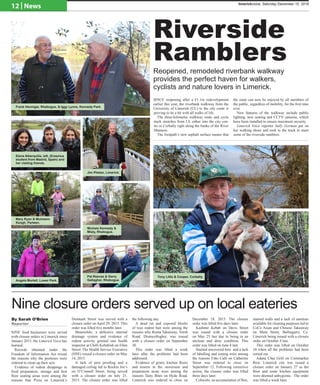 Riverside
Ramblers
Reopened, remodeled riverbank walkway
provides the perfect haven for walkers,
cyclists and nature lovers in Limerick.
SINCE reopening after a €1.1m redevelopment
earlier this year, the riverbank walkway from the
University of Limerick (UL) to the city cente is
proving to be a hit with all walks of life.
The three-kilometre walkway route and cycle
track stretches from UL either into the city cen-
tre or Corbally right along the banks of the River
Shannon.
The footpath’s new asphalt surface means that
the route can now be enjoyed by all members of
the public, regardless of mobility, for the first time
ever.
New features of the walkway include public
lighting, new seating and CCTV cameras, which
have been installed to ensure maximum security.
Limerick Voice reporter Sally Gorman put on
her walking shoes and took to the track to meet
some of the riverside ramblers.
Nine closure orders served up on local eateries
NINE food businesses were served
with closure orders in Limerick since
January 2015, the Limerick Voice has
learned.
Records obtained under the
Freedom of Information Act reveal
the reasons why the premises were
ordered to clean up their acts.
Evidence of rodent droppings in
food preparation, storage and first
floor seating areas were among the
reasons Star Pizza on Limerick’s
Denmark Street was served with a
closure order on April 29, 2015. This
order was lifted five months later.
Meanwhile, a defective internal
drainage system and evidence of
rodent activity greeted one health
inspector at Chilli Kebabish on Ellen
Street. The Health Service Executive
(HSE) issued a closure order on May
14, 2015.
A lack of pest proofing and a
damaged ceiling led to Rockin Joe’s
on O’Connell Street, being served
with a closure order on July 21,
2015. The closure order was lifted
the following day.
A dead rat and exposed blocks
of wax rodent bait were among the
reasons why Roma Takeaway, North
Road, Dromcollogher, was issued
with a closure order on September
30.
This order was lifted a week
later after the problems had been
addressed.
Evidence of grimy kitchen floors
and insects in the storeroom and
preparation areas were among the
reasons Tasty Bites on Hyde Road,
Limerick was ordered to close on
December 18, 2015. The closure
order was lifted five days later.
Kashmir Kebab on Davis Street
was issued with a closure order
on May 25 last due to being in an
unclean and dirty condition. This
order was lifted on June 8 last.
Stained uncovered bins and a lack
of labelling and zoning were among
the reasons Fitto Café on Catherine
Street was ordered to close on
September 12. Following corrective
action, the closure order was lifted
three days later.
Cobwebs, an accumulation of flies,
stained walls and a lack of sanitiser
available for cleaning purposes led to
CoCo Asian and Chinese Takeaway
on Main Street, Ballingarry, Co.
Limerick being issued with a closure
order on October 4 last.
This order was lifted on October
10 when all the problems had been
sorted out.
Adana Char Grill on Cornmarket
Row, Limerick city was issued a
closure order on January 27 as the
floor and some kitchen equipment
were deemed unhygienic. The order
was lifted a week later.
By Sarah O’Brien
Reporter
Frank Hennigar, Rhebogue, & Iggy Lyons, Kennedy Park.
Elena Alberquilla, left, (Erasmus
student from Madrid, Spain) and
her visiting friends.
Mary Ryan & Muireann
Keogh, Parteen.
Angela Mortell, Lower Park.
Pat Reeves & Gerry
Gallagher, Rhebogue.
Michele Kennedy &
Misty, Rhebogue.
Jim Phelan, Limerick.
Tony Lillis & Cooper, Corbally.
12 | News limerickvoice, Saturday December 10, 2016
 