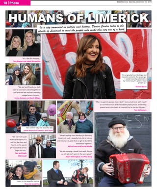 HUMANS OF LIMERICK
“I’m originally from Mullingar but
moved to Limerick five years ago.
I would honestly call Limerick
my home now, It’s where I have
grown up.”
 Rachael Byrne
“It’s a day for shopping.“
Tara Wagner and Isabel McLaughlin
“We are best friends, we both
went to secondary school together in
Clare and now we are both attending
college here in Limerick.“
Emma Canavan and Sarah Gilligan
Two content kids, one peaceful dad.
James Moore with James Jr and Taylor
Kisses for his beautiful mother.
Riva and Jacob Días
“We are visiting from Hamburg in Germany,
Limerick is such a beautiful city full of culture
and history. It is great that we get to share this
experience together.“
Karina Loose and Bruno Misdke
“We are from Saudi
Arabia and Algeria. It’s
our first day here and
Yasir is on his way to
get his student card to
begin his PhD.”
Yasir and Riadh
Mahmoudi
“We are enjoying a break from work. As you
can tell we don’t work in the same place.“
Aidan O’Donoghue and Paul Sharp
“After my parents passed away I didn’t know what to do with myself
so I turned to music and I have been playing music and writing
poems here in the heart of Limerick City for the last 20 years.”
Tom McNamara
In a city immersed in culture and history, Denise Curtin takes to the
streets of Limerick to meet the people who make this city one of a kind.
limerickvoice, Saturday December 10, 2016
18 | Photo
 
