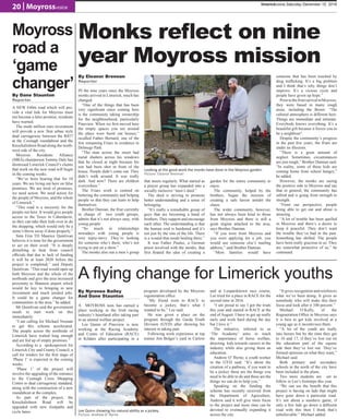 20 | Moyrossvoice
limerickvoice,Saturday December 10, 2016
Moyross
road a
‘game
changer’
Monks reflect on nine
year Moyross mission
IN the nine years since the Moyross
monks arrived in Limerick, much has
changed.
“One of the things that has been
very significant since coming here
is the community taking ownership
for the neighbourhood, particularly
Pineview. When we first moved here
the empty spaces you see around
the place were burnt out houses,”
recalled Father Bernard, one of the
few remaining Friars in residence in
Delmege Park.
“The man across the street had
metal shutters across his windows
that he closed at night because his
son had been shot in front of the
house. People didn’t come out. They
didn’t walk around. It was really
dark. And now? There are children
everywhere.”
The Friars work is centred on
bettering the community and helping
people so that they can learn to help
themselves.
Brother Damian, the friar currently
in charge of two youth groups,
admits that it’s not always easy, with
young people.
“So much in relationships
nowadays with young people is
very topsy-turvy. They’re looking
for someone who’s there, who’s not
trying to put on a show.”
The monks also run a men’s group
that meets regularly. What started as
a prayer group has expanded into a
socially inclusive “men’s shed.”
The shed is striving to promote
better understanding and a sense of
belonging.
“It’s really a remarkable group of
guys that are becoming a band of
brothers.They support and encourage
each other. The understanding is that
the human soul is burdened and it’s
not just by the sins of the life. There
is a wound that needs healing there.”
It was Father Paulus, a German
priest involved with the monks, that
first floated the idea of creating a
garden for the entire community to
enjoy.
The community, helped by the
brothers, began the mission of
creating a safe haven amidst the
chaos.
The wider community, however,
has not always been kind to those
from Moyross and there is still a
great stigma attached to the area,
says Brother Damian.
“If you were from Moyross and
you were applying for a job, you
would use someone else’s mailing
address,” said Brother Damian.
“Most families would have
someone that has been touched by
drug trafficking. It’s a big problem
and I think that’s why things don’t
improve. It’s a vicious cycle and
people have given up hope.”
PriortothefriarsarrivalinMoyross,
they were based in many rough
areas, including the Bronx: “The
cultural atmosphere is different here.
Things are immediate and intimate.
Everybody knows everything. It’s a
beautiful gift because it forces you to
be a neighbour”.
Despite the community’s progress
in the past few years, the friars are
under no illusions.
“There is a great amount of
neglect. Sometimes, circumstances
are just tough,” Brother Damian said.
“In reality, some of these kids are
coming home from school hungry,”
he added.
However, the monks are seeing
the positive side to Moyross and say
that in general, the community has
rallied and is going from strength to
strength.
“From our perspective, people
being able to get out and about is
amazing.
“A lot of trouble has been quelled
in Moyross and there’s a desire to
keep it peaceful. They don’t want
the trouble they’ve had in the past.
Something has shifted. The people
have been really gracious to us. They
are somewhat protective of us,” he
continued.
Looking at the good work the monks have done in the Moyross garden.
Picture: Eleanor Brennan
A flying change for Limerick youths
By Nyrenee Bailey
And Dane Staunton
Lee Quinn showing his natural ability as a jockey.
Picture: Andrew O’ Byrne
A MOYROSS teen has earned a
place working in the Irish racing
industry’s heartland after taking part
in an animal welfare project.
Lee Quinn of Pineview is now
working at the Racing Academy
and Centre of Education (RACE)
in Kildare after participating in a
program developed by the Moyross
regeneration office.
“My friend went to RACE to
become a jockey, that’s what I
wanted to be,” Lee said.
He was given a place on the
program through the Garda Youth
Division (GYD) after showing his
interest in taking part.
Following work experience at top
trainer Jim Bolger’s yard in Carlow
and at Leopardstown race course,
Lee tried for a place in RACE for the
second time in 2016.
“I am proud to say I got the trials
this year and started in RACE at the
end of August. I have to get up really
early and work hard during the day
but I love it.”
The initiative, referred to as
‘The Academy’ aims to teach
the importance of horse welfare,
directing kids towards careers in the
industry while also giving them an
education.
Andrew O’ Byrne, a youth worker
in the GYD said; “It’s about the
creation of a pathway, if you want to
be a jockey these are the things you
need to be able to do and these are the
things we can do to help you,”
Speaking on the funding the
scheme has recently received from
the Department of Agriculture,
Andrew said it will give more focus
to the project and more time can be
devoted to eventually expanding it
across the city.
“It gives recognition and reinforces
what we’ve been doing. It gives us
somebody who will make this their
focus and look after it 100 percent.”
Michael O’Kelly, of the
Regeneration Office in Moyross says
it is best to get kids involved at a
young age as it incentivises them.
“A lot of the youth are really
into horses but by the time they get
to 16 and 17, if they’ve lost out on
the education part of the equine
side then they’ve lost out. They’ve
formed opinions on what they want,”
Michael said.
Both primary and secondary
schools in the north of the city have
been included in the plans.
Two more students are set to
follow in Lee’s footsteps this year.
“We can see the benefit that this
project is having on lads that might
have gone down a particular road.
It’s not about a numbers game, if
only a few lads go down a different
road with this then I think that’s
unbelievable.” Michael added.
By Eleanor Brennan
Reporter
By Dane Staunton
Reporter
A NEW €40m road which will pro-
vide a vital link for Moyross must
not become a false promise, residents
have warned.
The multi million euro investment
will provide a new 3km urban style
dual carriageway between the R857
at the Coonagh roundabout and the
Knockalisheen Road along the north-
west side of the city.
Moyross Residents Alliance
(MRA) chairperson Tommy Daly has
dismissed Limerick Council’s claims
that work on the new road will begin
in the coming weeks.
“We’ve been hearing that for 10
years. We are living out here on false
promises. We are tired of promises,
we need action. We need action for
the people of Moyross, and the whole
of Limerick.”
“This road is a necessity for the
people out here. It would give people
access to the Tesco in Caherdavin,
so they can take their kids over to do
the shopping, which would only be a
stone’s throw away if done properly.”
Sinn Fèin TD Maurice Quinlivan
believes it is time for the government
to act on their word: “It is deeply
disturbing to hear from council
officials that due to lack of funding
it will be at least 2020 before the
project is completed,” said Deputy
Quinlivan. “This road would open up
both Moyross and the whole of the
northside and give the area increased
proximity to Shannon airport which
would be key to bringing in new
investment and much needed jobs.
It could be a game changer for
communities in the area,” he added.
Mr Quinlivan said the government
needs to start work on this
immediately.
“I am calling for Michael Noonan
to get this scheme accelerated.
The people across the northside of
Limerick have waited long enough
and are fed up of empty promises.”
According to a spokesperson for
Limerick City and County Council, a
call for tenders for the first stage of
‘Phase 1’ is expected in the coming
weeks.
‘Phase 1’ of the project will
involve the upgrading of the entrance
to the Coonagh Cross Shopping
Centre to dual carriageway standard,
along with the construction of a new
roundabout at the complex.
As part of the project, the
Knockalisheen Road will be
upgraded with new footpaths and
cycle lanes.
 