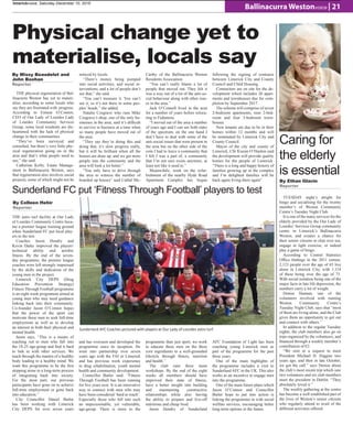 Ballinacurra Westonvoice | 21
limerickvoice, Saturday December 10, 2016
Physical change yet to
materialise, locals say
THE physical regeneration of Bal-
linacurra Weston has yet to materi-
alise, according to some locals who
say they are frustrated with progress.
According to Eimear O’Connor,
CEO of Our Lady of Lourdes Lady
of Lourdes Community Services
Group, some local residents are dis-
heartened with the lack of physical
change in their communities.
“They’ve been surveyed and
consulted, but there’s very little phy-
sical regeneration going on in the
area and that’s what people need to
see,” she said.
Catherine Kirby, Estate Manage-
ment in Ballinacurra Weston, says
that regeneration also involves social
projects, some of which might not be
noticed by locals.
“There’s money being pumped
into social activities, and social in-
terventions, and a lot of people don’t
see that,” she said.
“You can’t measure it. You can’t
see it; so it’s not there in some peo-
ples’ heads,” she added.
Natalie Cosgrave who runs Mike
Cosgrave’s shop, one of the only bu-
sinesses in the area, said it’s difficult
to survive in business at a time when
so many people have moved out of
the area.
“They say they’re doing this and
doing that, it’s slow progress really,
but it will be brilliant when all the
houses are done up, and we get more
people into the community and the
area will look a lot better.”
“You only have to drive through
the area to witness the number of
boarded up houses” said Cathal Mc-
Carthy of the Ballinacurra Weston
Residents Association.
“You can’t really blame a lot of
people that moved out. They felt it
was a way out of a lot of the anti-so-
cial behaviour along with other issu-
es in the area.”
Jack O’Connell lived in the area
for a number of years before reloca-
ting to Fedamore.
“I moved out of the area a number
of years ago and I can see both sides
of the spectrum, on the one hand I
don’t have to deal with some of the
anti-social issues that were present in
the area but on the other side of the
coin I had to leave a community that
I felt I was a part of, a community
that I’m not sure exists anymore, at
least not like it used to.”
Meanwihile, work on the refur-
bishment of the nearby Hyde Road
Apartment Complex has begun
following the signing of contracts
between Limerick City and County
Council and Clúid Housing.
Contractors are on site for the de-
velopment which includes 20 apart-
ments and townhouses due for com-
pletion by September 2017.
The scheme will comprise of seven
2-bedroom apartments, nine 2-bed-
room and four 3-bedroom town-
houses.
New tenants are due to be in their
homes within 12 months and will
be nominated by Limerick City and
County Council.
Mayor of the city and county of
Limerick, Cllr Kieran O’Hanlon said
the development will provide quality
homes for the people of Limerick:
“There is a long and happy history of
families growing up in the complex
and I’m delighted families will be
back again living there again”.
Caring for
the elderly
is essential
TUESDAY night‘s alright for
bingo and socialising for the twenty
member’s of Weston Community
Centre’s Tuesday Night Club.
It is one of the many services for the
elderly provided by the Our Lady of
Lourdes’ Services Group community
centre in Limerick’s Ballinacurra
Weston, and creates a chance for
their senior citizens to chat over tea,
engage in light exercise, or indeed
play a game of bingo.
According to Central Statistics
Office findings in the 2011 census,
2,123 people over the age of 65 live
alone in Limerick City, with 1,114
of these being over the age of 75.
With social isolation being one of the
major facts in late life depression, the
numbers carry a lot of weight.
Denise Hannan, one of the
volunteers involved with running
Weston Community Centre’s
Tuesday Night Club, says that “most
of them are living alone, and the Club
gives them an opportunity to get out
and connect with others.”
In addition to the regular Tuesday
nights, the club members also go on
trips organized by the volunteers, and
financed through a weekly member’s
contribution of €2.
“We sent in a request to meet
President Michael D. Higgins two
years ago, and then in late October,
we got the call.” says Denise about
the club’s most recent trip which saw
two volunteers and six club members
meet the president in Dublin. “They
absolutely loved it.”
The weekly gathering at the centre
has become a well established part of
the lives of Weston’s senior citizens
who regularly attend to avail of the
different activities offered.
THE astro turf facility at Our Lady
of Lourdes Community Centre beca-
me a premier league training ground
when Sunderland FC put local play-
ers to the test.
Coaches Jason Hendry and
Kevin Darke improved the players’
technical ability and aerobic
fitness. By the end of the seven-
day programme, the premier league
coaches were left strongly impressed
by the skills and dedication of the
young men in the project.
Limerick City DEPS (Drug
Education Prevention Strategy)
Fitness Through Football programme
is an eight week programme aimed at
young men who may need guidance
linking back into their community.
Co-founder Jason O’Connor hopes
that the power of the sport can
motivate these men to seek full-time
employment as well as to develop
an interest in both their physical and
mental health. 
Jason says, “This is a means of
reaching out to men who fall into
the 18-25 age-group and find it hard
to link in with other services. We
teach through the mantra of a healthy
body leading to a healthy mind. We
want this programme to be the first
stepping stone in a long-term process
of integrating back into society.
For the most part, our previous
participants have gone on to achieve
full-time employment or gone back
into education.”
City Councillor Daniel Butler
has been working with Limerick
City DEPS for over seven years
and has overseen and developed the
programme since its inception. He
went into partnership over seven
years ago with the FAI in Limerick
and has previous work experience
in drug rehabilitation, youth mental
health and community development. 
Councillor Butler said: “Fitness
Through Football has been running
for five years now. It is an innovative
way to connect with men who may
have been considered ‘hard to reach’.
Especially those who fell into such
an impressionable, yet vulnerable,
age-group. There is more to the
programme than just sport, we work
to educate these men on the three
core ingredients to a well-grounded
lifestyle through fitness, nutrition
and health.”
The club runs three main
workshops. By the end of the eight
weeks all members should have
improved their state of fitness,
have a better insight into building
and maintaining constructive
relationships while also having
the ability to prepare and live-off
nutritious and cheap food.
Jason Hendry of Sunderland
AFC Foundation of Light has been
coaching young Limerick men as
part of the programme for the past
three years.
One of the main highlights of
the programme includes a visit to
Sunderland AFC in the UK. This also
works as an incentive to engage men
into the programme.
One of the main future plans which
Jason O’Connor and Councillor
Butler hope to put into action is
linking the programme in with social
welfare services, encouraging better
long-term options in the future.
Sunderland AFC Coaches pictured with players at Our Lady of Lourdes astro turf.
Sunderland FC put ‘Fitness Through Football’ players to test
By Ethan Glavin
Reporter
By Colleen Hehir
Reporter
By Missy Beaudelot and
John Boohan
Reporter
 