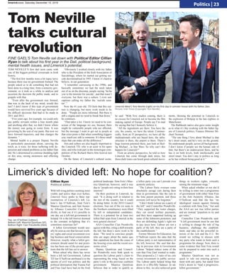 Tom Neville
talks cultural
revolution
TOM NEVILLE’S first dail term came with
one of the biggest political crossroads in Irish
history.
“The first few months were a bit topsy turvy
because there was no government formed. The
people asked us to do something that had not
been done in a long time, form a minority gov-
ernment, so it took us a while to analyse and
ascertain the decision the public made, and to
grapple with that.
“Even after the government was formed,
that was in the back of my mind, would this
last? I don’t know if this type of government
would have survived five years ago because of
the difficult decisions that had to be made in
2011 and 2012.
“Five years ago, for example, we could only
pay public servants within a four month plan
and anything after that, we didn’t know where
the money was going to come from. It was
governing by the seat of our pants. But now we
have forward trajectory, and that changes the
dynamic. “
Mental health is a project Deputy Neville
is particularly passionate about, carrying the
torch, as it were, for those suffering with de-
pression and related problems as his father Dan
did. He’s determined to continue shedding light
on this area, raising awareness and effecting
change.
“Obviously I worked closely with my father
who is the President of the Irish Association of
Suicidology, where he started out getting sui-
cide decriminalised in 1993. I know it’s hard to
believe, in our generation.
“I remember canvassing in the 1990s, and
basically sometimes we had the mick taken
out of us on the doorstep, people saying ‘ha-ha
you’re the minister for suicide’, and that wasn’t
everyone, but there was a culture. I even saw
captions calling my father the ‘suicide sena-
tor’.”
Now the 41 year old TD feels that this cul-
ture is changing, but more work needs to be
done. “People are more informed. But there is
still a stigma and we need to break that down,”
he continues.
“That takes a lot. I know we need to be con-
scious of the language we use, because there
might be vulnerable people who are affected,
but the message I want to get out to people at
that crisis point is that when something triggers
you, reach out, talk to someone. It’s those small
steps that can make all the difference.”
Arts and culture are also hugely important to
the Limerick TD, who is an actor in his spare
time, and who took part in the monologue com-
petition of the Richard Harris film festival last
October.
On the future of Limerick’s cultural scene,
he said: “With Troy studios coming, there is
no excuse for Limerick not to become the film
making capital of Europe. People say I’m mad
for saying that but I honestly believe it.
“All the ingredients are there. You have the
city, the county, we have the talent. Commer-
cially, from an IT perspective, we have all the
multinationals who are based here, the infra-
structure is there, the airport is there. There’s
huge tourism potential there, just look at Skel-
lig Michael , in Star Wars. So why can’t this
happen for Limerick?”
From an artistic perspective, he told us how
Limerick has come through dark times, but
those dark times can breed great cultural move-
ments, likening the potential in Limerick to
the explosion of Britpop in the late eighties in
Manchester.
The Rathkeale native also gave some insight
as to what it’s like working with the father fig-
ure of Limerick politics, Finance Minister Mi-
chael Noonan.
“The one thing I love about Michael is that
he’s street smart, and he’s very on the ground.
He understands people, across all backgrounds.
I don’t know if people see the human side of
him, but there’s an undercurrent there, and he
has it on both levels, both intellectually and
street smart. You don’t stay in politics as long
as he has without being good at it.”
Limerick’s divided left: No hope for coalition?
Limerick-West’s Tom Neviile (right) on his first day in Leinster house with his father, Dan.
Picture: Irish Times (Copyright: Tom Neville)
Top: Jan O’Sullivan (Labour).
Bottom Left: Maurice Quinlivan (SF).
Bottom Right: Cian Prendiville (AAA).
With left-wing politics seeming more
visible and active than ever before,
Limerick Voice spoke to three rep-
resentatives of Limerick’s left, La-
bour’s Jan O’Sullivan, Sinn Fein’s
Maurice Quinlivan, and Anti Auster-
ity Alliance Councillor Cian Pren-
diville, to find out if it’s possible to
one day see a left-led government in
Ireland. Or is the left forever doomed
to the constant in-fighting that it’s
sometimes notorious for?
A leftist Government would usu-
ally be seen as one that favours work-
ers’ rights and social investment over
big business and fiscal conservatism.
However, exactly what a leftist gov-
ernment should stand for and priori-
tise has been one of the pivotal ques-
tions that the left has yet to answer.
When asked why there has never
been a left led Government, Labour
TD Jan O’Sullivan attributed it to the
spectre of civil war politics, and the
political domination that Fianna Fail
and Fine Gael have had on the Irish
political landscape. Sinn Fein’s Mau-
rice Quinlivan, however, said it was
due to “people not voting in their best
interests”.
On their position in Limerick, he
said: “It is doing well in relation to
the rest of the country, but it could
be doing better. In the 2014 Council
elections, four out of the six seats in
the Northern constituency were filled
by left or independent candidates.
There is a potential for at least two
leftist Dáil seats from Limerick in the
next general election”.
AAA Councillor Cian Prendiville
agrees with this, citing a shift towards
the left, but there’s more work to be
done. “We need to convince people
who are angry about the status quo
that capitalism has been the cause of
the housing crisis and the recent eco-
nomic crisis.”
Deputy Quinlivan and Council-
lor Prendiville were both quick to
question the Labour party’s claim to
representing the wing, based on the
party’s role in the previous coalition
government. Maurice Quinlivan
believes that in order to qualify as
a leftist party you can’t preside over
austerity policies.
“The Labour Party oversaw some
absolutely savage cuts during their
time in government, like the cuts to
the lone parent payment, and those
erosions will never be forgotten.”
“I don’t think Labour are a party of
the left” said Councillor Prendiville.
“They supported the water charges,
they cut social welfare payments,
and they have supported locking up
some of the Jobstown protesters, and
they are defending Apple’s right not
to pay taxes here. Labour are not a
party of the left, they are a party of
the establishment.”
Former Minister for Education, Jan
O’Sullivan rejects the idea that the
Labour party is not representative of
the left, however. She said that dur-
ing its previous stint in Government
Labour “helped reduce some of the
cuts that Fine Gael wanted to make.
They proposed a 2.1 ratio of tax cuts
versus investment in public service.
The Labour party helped bring that
down to a fifty-fifty balance. In ad-
dition to this, we also achieved great
things in workers rights, critically
raising the minimum wage.”
When asked whether or not she’d
be willing to enter into a programme
of government with either Sinn Fein
or the Anti Austerity Alliance, Jan
O’Sullivan said that she has “no
ideological reason against forming
a coalition with Sinn Fein,” but said
the AAA are not true leftist parties
and are instead “populism to try and
get votes.”
Councillor Cian Prendiville said:
“A left government must be one that
is willing to change the rule of big
business, challenge the establish-
ment, and take on the powerful in-
terests of the rich and the E.U. We
would we willing to discuss with
any party who wants to form such a
programme for change. Now, there is
some evidence that Sinn Fein would
not be prepared to enter into such a
programme.”
Maurice Quinlivan was not as
quick to rule out entering govern-
ment with any party, but stated Sinn
Feín’s desire to “lead a progressive,
leftist government.”
Cillian Ryan
Political editor
FINE GAEL’S Tom Neville sat down with Political Editor Cillian
Ryan to talk about his first year in the Dail, political background,
mental health issues, and Limerick’s potential.
limerickvoice, Saturday December 10, 2016
Politics | 23
 