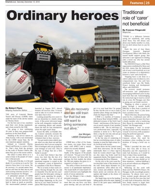 “
limerickvoice, Saturday December 10, 2016
Features | 25
THE story of Limerick Marine
Search and Rescue (LMSR) starts
under the stairs of the old fire station
on Thomas Street.
For the first year or two, members
used their own diving equipment,
and a boat owned by the ESB.
The group is now celebrating
30 years at their own purpose-built
premises on the Dock Road.
Standing at the service station on
Atlas Avenue, with a view dominated
by the LMSR rescue base, the 30
year transition appears seamless.
Imbued in Limerick Marine
Search and Rescue is a sense of fam-
ily. That’s clear from the pictures
on the walls of Romeo Charlie [the
name they give to the rescue centre].
But when it comes down to it, a
sense of duty to the people of Limer-
ick is what prevails.
“At the end of the day, it is life and
death. It’s as serious as it can be. Our
massive focus here is on rescue. We
do recovery, it’s second nature here
and we still train for that, but we still
want to bring someone out alive,” ex-
plains Chairperson Joe Morgan.
A substantial amount of LMSR
training is focused on recovery
time and making the transition from
land to water as quick as possible.
The much-needed pontoon system
launched in August 2015, shaved
minutes off recovery time. A rescue
used to take six to seven minutes. It
now takes four to five.
Looking around the crew room it’s
not too dissimilar to a family sitting
room. A flat-screen television hangs
on the wall, alongside a walnut cabi-
net containing photos and awards.
Down the hall are four dormatories
where the night watch sleep.
Across the table, co-founder Jim-
my Connors earnestly recounts the
unfortunate side of the service the
volunteers have to face: recovery.
“You get used to more elderly peo-
ple when you take them out and they
passed away, but if you see young ba-
bies or teenagers and you go home to
your teenager of your own. They’re
the type of things that are a little
harder to accept.”
It is clear from Jimmy’s face that
every loss feels like the loss of a
family member. This deep-seated
emotional response is rooted in the
26 volunteers’ vision of themselves
as custodians of the River Shannon.
“We’re so lucky to have such a re-
source flowing through the city and
it’s beautiful. Over the last few years’
people hear the helicopter coming in
and it’s quite upsetting for people,
naturally it is, but there’s a lot of
great things happening on the river
and we’re very much involved,” ex-
plains PRO Karen Keehan.
LMSR have a fleet of five boats,
two trucks, two jeeps, three rescue
water craft (RWC) and a tractor,
which was recently donated.
Treasurer Terry Logan spoke
fondly of the largesse of the people
of Limerick: “You get every bob she
had in her purse: her false nails, her
earrings, her holy medals, the whole
lot. She just empties the purse in, ir-
respective of what’s in it.”
The safety of those involved in the
rescue is of paramount importance.
The recent death of Coast Guard vol-
unteer Caitriona Lucas highlights the
perils of rescue operations.
For Joe Morgan it has a deeply
personal resonance.
“You’re in the best possible equip-
ment that you can have, you have
great training, and you can kind of
get it in your head that I’m gonna
be fine, but the river or sea is such a
dynamic place, things can change [he
clicks his fingers] like that.”
LMSR is a member of Commu-
nity Rescue Boat Ireland (CRBI) – a
dedicated resource of the Irish Coast
Guard – and because of this have ac-
cess to naval counsels if any member
needed to talk. “We try and keep it
very professional here, especially if
someone is newer to it. We’ll give
them a ring the next day and just go
over it again,” explains Joe.
In the bay area it’s surprising to
feel an overwhelming sense of calm,
keeping in mind the high-octane lev-
els involved with rescues.
Karen shows me the control room
with three televisions. On the desk
underneath, there is a busy sign-in
book for visitors which I sign. There
are also many log books used for
equipment checks. The largest screen
is monitoring the River Shannon.
On the way to the crew room Ka-
ren describes some of the pictures on
the wall. Some depict dramatic res-
cue operations, while others are of
men, women and children: families.
Karen points out someone she rec-
ognises and laughs at the choice of
leather jacket.
Her laugh rings out on the landing,
falling gently down the steps, lapping
down to the quiet space underneath
the staircase.
By Robert Flynn
Deputy Features Editor
Traditional
role of ‘carer’
not beneficial
“THERE is a difference between
caring for somebody, and caring
about them. You will always care
about your family member in crisis,
but you don’t always have to care for
them.”
That’s the view of Ann Marie
Flanagan, Limerick Regional
Development Officer with Shine, the
mental health support group, that
advocates a new approach to dealing
with a loved one who has mental
health difficulties.
The FRIENDS Project, a Mid-West
organisation established by Shine and
the HSE, claims that the traditional
role of carer is not beneficial, as it can
create an element of co-dependency
between a ‘carer’ and a loved one.
“Stepping back is not done in a
cold or callous way, it is done in a very
compassionate way. You can’t love
somebody better,” says Sile Walsh,
Project training and development
officer with FRIENDS.
The recovery model promotes
self-awareness and independence,
encouragingtraditional‘carers’tostep
back from that role. Acknowledging
the instinctual urge to tend to a loved
one in crisis, Ms Flanagan says that
on-going care can hinder recovery.
“Stepping in when a person is
going through a mental health
difficulty is done from a position of
love, of course, but it is also done
from a position of fear.
“Most of the time, the person being
cared for by a traditional carer will
remain dependent because they have
a family member who is reinforcing
their illness by contributing to their
burden,” Ms Flanagan said.
Encouraging a ‘carer’ to accept
that they cannot control a situation is
“crucial” to recovery, with acceptance
being the preferred approach.
Ballinacurra native, Andrew
Cunneen echoes this need for
acceptance when recalling his own
situation of facing a loved one in
crisis:
“While I provided the time and
ears, they were able to focus on
themselves and felt empowered to
make bad decisions, as I would be
there to help, if they needed help.
My carer role was simply acting
how I believe anyone should act in
these situations – without labelling it
as an aid and without any obligation,”
Mr Cunneen said.
Reflecting on her work with
Shine and the FRIENDS Project, Ms
Flanagan recalls exceedingly positive
outcomes: “In almost every case I
have worked, people afterward tell
me that it was the first time they had
to really look at themselves, that they
have finally started to begin their
own lives,” Ms Flanagan finished.
By Frances Fitzgerald
Reporter
“We do recovery
and we still train
for that but we
still want to
bring someone
out alive.”
Joe Morgan,
LMSR Chairperson
Ordinary heroes
 