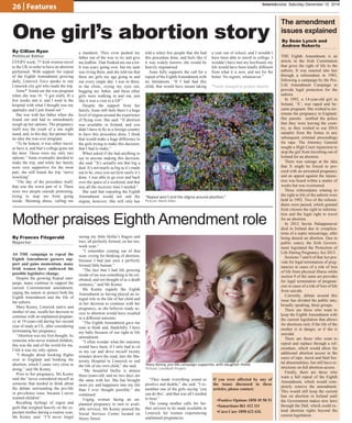 26 | Features limerickvoice, Saturday December 10, 2016
“Repeal won’t end the stigma around abortion.”
Picture: Mark Allen
One girl’s abortion story
By Cillian Ryan
Political Editor
EVERY week, 77 Irish women travel
to the UK in order to have an abortion
performed. With support for repeal
of the Eighth Amendment growing
daily, Limerick Voice speaks to one
Limerick city girl who made the trip.
Anne* found out she was pregnant
when she was 16. “I got really ill a
few weeks into it, and I went to the
hospital with what I thought was my
appendix and I just found out.”
She was with her father when she
found out and had to immediately
weigh up her options. The pregnancy
itself was the result of a one night
stand, and, to this day, her partner has
no idea she was ever pregnant.
“To be honest, it was either travel,
or have it, and that’s college gone out
the door. Those were my only two
options.” Anne eventually decided to
make the trip, and while her family
were very supportive for the most
part, she still found the trip “nerve
wracking”.
“The day of the procedure itself,
that was the worst part of it. There
were two people outside protesting,
trying to stop me from going
inside. Shouting abuse, calling me
a murderer. They even pushed my
father out of the way to try and give
me leaflets. That freaked me out a lot.
It was scary going over, but my aunt
was living there, and she told me that
there are girls my age going in and
out every single day. I was in there,
in the clinic, crying my eyes out,
hugging my father, and these other
girls were walking in and out, just
like it was a visit to a GP.”
Despite the support from her
family, Anne still feels there’s a huge
level of stigma around the experience
of flying over. She said: “If abortion
was available in Ireland, and you
didn’t have to fly to a foreign country
to have this procedure done, I think
that would make a huge difference to
the girls trying to make this decision,
that I had to make.”
When asked if she had anything to
say to anyone making this decision,
she said: “It’s actually not that big a
deal. It’s not nearly as big as it’s made
out to be, once you see how easily it’s
done. I was able to go over and back
over the space of a weekend, and that
was all the recovery time I needed.”
She said that repealing the Eighth
Amendment would not end the
stigma, however. She still only has
told a select few people that she had
this procedure done, and feels like if
it was widely known, she would be
heavily stigmatised.
Anne fully supports the call for a
repeal of the EighthAmendment,with
no limitations. “If I had had this
child, that would have meant taking
a year out of school, and I wouldn’t
have been able to enroll in college. I
wouldn’t have met my boyfriend, my
life would have been totally different
from what it is now, and not for the
better. No regrets, whatsoever.”
*Name changed to protect identity
Mary Kenny, pro-life campaign supporter, with daughter Hollie.
Picture: LoveBoth Project
Mother praises Eighth Amendment role
By Frances Fitzgerald
Reporter
AS THE campaign to repeal the
Eighth Amendment garners sup-
port and gains momentum, many
Irish women have embraced the
possible legislative change.
Despite the growing Repeal cam-
paign, many continue to support the
current Constitutional amendment,
urging the nation to protect both the
Eighth Amendment and the life of
the unborn.
Mary Kenny, Limerick native and
mother of one, recalls her decision to
continue with an unplanned pregnan-
cy at 19-years-old during her second
year of study at UL, after considering
terminating her pregnancy.
“Abortion was my first thought. As
someone who never wanted children,
this was the end of the world for me.
I felt it was my only option.
“I thought about booking flights
over to England and booking the
abortion, which I came very close to
doing,” said Ms Kenny.
Prior to her pregnancy, Ms Kenny
said she “never considered myself as
someone that needed to think about
the debate surrounding the pro-life
or pro-choice issue, because I never
wanted children”.
Recalling feelings of regret and
guilt that weighed heavily on the ex-
pectant mother during a routine scan,
Ms Kenny said: “I’ll never forget
seeing my little Hollie’s fingers and
toes, all perfectly formed, on her ten-
week scan.”
“I remember coming out of that
scan, crying for thinking of abortion,
because I had just seen a perfectly
formed little human.”
“The fact that I had life growing
inside of me was something to be cel-
ebrated, and not thought of as a death
sentence,” said Ms Kenny.
Ms Kenny regards the Eighth
Amendment as having played an in-
tegral role in the life of her child and
in her decision to continue with her
pregnancy, as she believes ready ac-
cess to abortion would have resulted
in a different outcome:
“The Eighth Amendment gave me
time to think and, thankfully, I have
my baby because of our right to life
amendment.
“I often wonder what the outcome
would have been, if I only had to sit
in my car and drive myself twenty
minutes down the road, into the Ma-
ternity Hospital in Limerick to end
the life of my own child,” she said.
“My beautiful Hollie is almost
three-years-old, and no two days are
the same with her. She has brought
more joy and happiness into my life
than I ever thought possible,” she
continued.
Urging women facing an un-
planned pregnancy to turn to avail-
able services, Ms Kenny praised the
Social Services Centre located on
Henry Street:
“They made everything sound so
positive and doable,” she said. “I re-
member one of the girls saying ‘you
can do this’, and that was all I needed
to hear.”
The young mother calls for fur-
ther services to be made available in
Limerick for women experiencing
unplanned pregnancies.
If you were affected by any of
the issues discussed in these
articles, please contact:
•Positive Options 1850 49 50 51
•Samaritans 061 412 111
•Cura Care 1850 622 626
By Seán Lynch and
Andrew Roberts
THE Eighth Amendment is an
article in the Irish Constitution
that gives the right of life to the
unborn. It was enacted into law
through a referendum in 1983,
following a campaign by the Pro-
Life Amendment Campaign to
provide legal protection for the
unborn.
In 1992, a 14-year-old girl in
Ireland, ‘X’, was raped and be-
came pregnant. She wished to ter-
minate the pregnancy in England.
Her parents notified the police
that they were leaving the coun-
try, as they wished to use DNA
samples from the foetus in any
subsequent criminal proceedings
for rape. The Attorney General
sought a High Court injunction to
stop the girl from travelling out of
Ireland for an abortion.
There was outrage at the idea
that X might be forced to pro-
ceed with an unwanted pregnancy
and an appeal against the injunc-
tion was heard within a matter of
weeks but was overturned.
Three referendums relating to
the right to life of the unborn were
held in 1992. Two of the referen-
dums were passed, which granted
Irish citizens the right to informa-
tion and the legal right to travel
for an abortion.
In 2012 Savita Halappanavar
died in Ireland due to complica-
tions of a septic miscarriage, after
being denied an abortion. Due to
public outcry the Irish Govern-
ment legislated the Protection of
Life During Pregnancy Act 2013.
Sections 7 and 8 of that Act pro-
vide for legal termination of preg-
nancies in cases of a risk of loss
of life from physical illness while
section 9 of the same act provides
for legal termination of pregnan-
cies in cases of a risk of loss of life
from suicide.
Currently, debate around this
issue has divided the public into,
broadly speaking, three groups.
There are those who want to
keep the Eighth Amendment with
the current legislation that allows
for abortions only if the life of the
mother is in danger, or if she is
suicidal.
There are those who want to
repeal and replace through a ref-
erendum, which would allow for
additional abortion access in the
cases of rape, incest and fatal foe-
tal abnormalities, but still have re-
strictions on full abortion access.
Finally, there are those who
want a full repeal of the Eighth
Amendment, which would com-
pletely remove the amendment.
This would still keep the current
ban on abortion in Ireland until
the Government makes new laws
through the Dáil, which could ex-
tend abortion rights beyond the
current legislation.
The amendment
issues explained
 