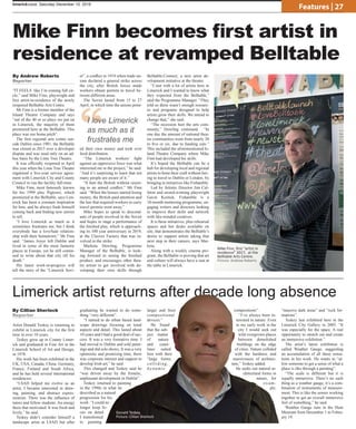 Artist Donald Teskey is returning to
exhibit in Limerick city for the first
time in over 10 years.
Teskey grew up in County Limer-
ick and graduated in Fine Art in the
Limerick School of Art and Design,
in 1978.
His work has been exhibited in the
UK, USA, Canada, China, Germany,
France, Finland and South Africa,
and he has held several international
residencies.
“LSAD helped me evolve as an
artist, I became interested in draw-
ing, painting, and abstract expres-
sionism. There was the influence of
tutors and fellow students. An energy
there that motivated. It was fresh and
lively,” he said.
Teskey didn’t consider himself a
landscape artist at LSAD but after
graduating he wanted to do some-
thing “very different”.
“I started to do urban based land-
scape drawings focusing on tonal
aspects and detail. This lasted about
10 years and I had a good deal of suc-
cess. It was a very formative time. I
had moved to Dublin and sold paint-
ings and did solo shows. It was a very
optimistic and promising time, there
was corporate interest and support to
develop Irish art,” he said.
This changed and Teskey said he
“was driven away by the frenetic,
unpleasant development in Dublin”.
Teskey returned to painting
in the 1990s in what he
described as a natural
progression for his
work: “I could no
longer keep fo-
cus on detail.
I transitioned
to painting
larger and freer
compositional
devices.”
He found
that the sub-
ject matter
of nature
and coast-
lines suited
him with their
“large forms,
colliding,
dynamic
compositions”.
“I’ve always been in-
terested in nature. Even
in my early work in the
city I would seek out
wild overgrown places
between demolished
buildings on the edge
of cities. Nature collided
with the hardness and
massiveness of architec-
ture,” Teskey added.
He seeks out natural ar-
chitectural forms in
nature, for
exam-
ple,
“massive dark areas” and “rock for-
mations”.
Teskey last exhibited here in the
Limerick City Gallery in 2005: “It
was especially for the space. A real
opportunity to stretch out and create
an immersive exhibition.”
The artist’s latest exhibition is
called Weather Gauge, suggesting
an accumulation of all these sensa-
tions in his work. He wants to “al-
low someone to get a sense of what a
place is like through a painting”.
“The scale is different but it is
equally immersive. There’s no such
thing as a weather gauge, it’s a com-
bination of instruments of measure-
ment. This is like the senses working
together to get an overall immersive
feel of something,” he said.
Weather Gauge runs in the Hunt
Museum from December 1 to Febru-
ary 19.
“IT FEELS like I’m coming full cir-
cle,” said Mike Finn, playwright and
first artist-in-residence of the newly
reopened Belltable Arts Centre.
Mr Finn is a former member of the
Island Theatre Company and says
“out of the 40 or so plays we put on
in Limerick, the majority of them
premiered here at the Belltable. This
place was our home pitch”.
The first regional arts centre out-
side Dublin since 1981, the Belltable
was closed in 2013 over a developer
dispute and was used only on an ad-
hoc basis by the Lime Tree Theatre.
It was officially reopened in April
this year when the Lime Tree Theatre
organised a five-year service agree-
ment with Limerick City and County
Council to run the facility full-time.
Mike Finn, most famously known
for his 1999 play Pigtown, which
premiered in the Belltable, says Lim-
erick has been a constant inspiration
for him, and he always finds himself
coming back and finding new stories
to tell.
“I love Limerick as much as it
sometimes frustrates me, but I think
everybody has a love/hate relation-
ship with their hometown,” Mr Finn
said. “James Joyce left Dublin and
lived in some of the most fantastic
places in Europe, yet he still contin-
ued to write about that city till his
death.”
His latest work-in-progress will
tell the story of the “Limerick Sovi-
et”, a conflict in 1919 when trade un-
ions declared a general strike across
the city, after British forces made
workers obtain permits to travel be-
tween different areas.
The Soviet lasted from 15 to 27
April, in which time the unions print-
ed their own money and took over
food distribution.
“The Limerick workers’ fight
against an oppressive force was what
interested me in the project,” he said.
“And it’s surprising to learn that not
many people are aware of it.”
“It hurt the British without resort-
ing to an armed conflict,” Mr Finn
said. “When the bosses started losing
money, the British paid attention and
the law that required workers to carry
travel permits went away.”
Mike hopes to speak to descend-
ants of people involved in the Soviet
and hopes to stage a performance of
the finished play, which is approach-
ing its 100 year anniversary in 2019,
at the Cleeves Factory that was in-
volved in the strike.
Marketa Dowling, Programme
Manager of the Belltable, is look-
ing forward to seeing the finished
product, and encourages other thea-
tre artists to get involved with de-
veloping their own skills through
Belltable:Connect, a new artist de-
velopment initiative at the theatre.
“I met with a lot of artists here in
Limerick and I wanted to know what
they expected from the Belltable,”
said the Programme Manager. “They
told us there wasn’t enough resourc-
es and programs designed to help
artists grow their skills. We intend to
change that,” she said.
“The recession hurt the arts com-
munity,” Dowling continued. “In
one day the amount of national thea-
tre communities went from nearly 30
to five or six, due to funding cuts.”
This included the aforementioned Is-
land Theatre Company where Mike
Finn had developed his skills.
It’s hoped the Belltable can be a
hub for developing local and regional
artists to hone their craft without hav-
ing to travel to Dublin or London, by
bringing in initiatives like Fishamble.
Led by Artistic Director Jim Cul-
leton and award-winning playwright
Gavin Kostick, Fishamble is a
10-month mentoring programme, en-
gaging writers and directors looking
to improve their skills and network
with like-minded creatives.
It is these initiatives, plus rehearsal
spaces and hot desks available on
site, that demonstrates the Belltable’s
desire to support artists taking that
next step in their careers, says Mar-
keta.
Along with a weekly cinema pro-
gram, the Belltable is proving that art
and culture will always have a seat at
the table in Limerick.
limerickvoice, Saturday December 10, 2016
Features | 27
Mike Finn becomes first artist in
residence at revamped Belltable
By Andrew Roberts
Reporter
By Cillian Sherlock
Reporter
Limerick artist returns after decade long absence
Donald Teskey.
Picture: Cillian Sherlock
Mike Finn, first “artist in
residence” 2017, at the
Belltable Arts Centre.
Picture: Andrew Roberts
“I love Limerick
as much as it
frustrates me
 