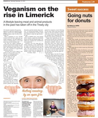 limerickvoice, December , 2014limerickvoice, Saturday December 10, 2016
Features | 29
Veganism on the
rise in Limerick
By Rebecca Stiffe
Feature Writer
Going nuts
for donuts
Two Limerick chefs are tasting sweet success with their
funky new food business that offers unique donut fla-
vours, from Pina Colada to Rocky Road.
Brothers Keith and David Hennessy, opened Funky
Donut  Co. on Little Catherine Street in early Septem-
ber, from where they have already sold over 120 differ-
ent flavours.
Within three months, the business became a fran-
chise, with stores now open across Limerick and Clare.
The Fedamore siblings have been working together
as chefs for over 22 years and Keith owns the Brim-
stone Steakhouse where David is head chef and general
manager.
“What better than two chefs to open up a little donut
shop?” said David.
“We know all the recipes, the flavours, we’re good
together. Everything is our own recipe and baked fresh.
We’re always thinking up new flavours, you can liter-
ally put anything on a donut.”
Keith was always drawn to the American theme and
figured why not give it a go in Limerick.
After six months of planning recipes, from Boston
Creme Crunch to Frosted Apple Crumble, waiting for
the prime location, and building the store from wooden
pallets, Funky Donut  Co. was born.
“Little Catherine Street was just brilliant because we
didn’t want a big shop,” explained Keith.
“If we had a big shop we were scared we were going
to lose our identity. You put in donuts and then you put
in bagels and we didn’t want that.”
Business has been so successful, that the brothers
have had to hire a delivery man, however their delivery
service to local companies won’t start until after Christ-
mas.
The original plan
was to distribute
a new set of 12
donuts each
month, but due
to growing de-
mand David
estimates they’ve
handed out 120
different fla-
vours since doors
opened.
The brother’s
next plan of ac-
tion is to open up
franchises in the
Crescent and ex-
panding to the rest
of Limerick and,
eventually, the rest
of Ireland.
“Sometimes it’s
the simple things
that work the best.
We’re still shocked
at how well it’s go-
ing for us, and long
may it last,” added
David.
AS Limerick responds to the growing
appetite for vegan and vegetarian menu
options, Limerick Voice reporter Sarah
O’Brien explores what’s on offer in the
Treaty city.
With a population of over 191,000,
Limerick now has three vegan and veg-
etarian restaurants. The latest addition lo-
cated at 35 Thomas Street, is set to open
just in time for the Christmas rush.
The Old Fire Station restaurant is
owned by local actor Kevin Kiely Jnr. and
business partners Sean and Marci McNa-
mara, and, pending a liquor licence, will
also serve a selection of vegan-friendly
craft beers and wine.
“You don’t have to be a vegan or veg-
etarian to come in and try our food.
Our aim is to challenge people’s
palettes, not intimidate them.
The last thing we want
to do is become the
vegan police,” Mr
Kiely said.
P r z e m e k
S t a w i a r s k i
opened Bub-
ble Tea Paradise
Café in 2014, with
the aim of bringing
healthy organic food to
the people of Limerick.
Nestled adjacent to Limer-
ick’s Hunt Museum on Rutland
Street, the 35-year-old’s fami-
ly-friendly eatery also holds a
colourful kiddie area.
Przemek believes in address-
ing the growing rate of child-
hood obesity and says it’s im-
perative parents start educating
themselves and their families about nutri-
tion. “It’s all about knowledge, if the par-
ents aren’t informed how can they expect
their children to make the right choices,”
he said.
Some of Bubble Cafe’s most popular
dishes include a gluten-free homemade
quinoa red lentil and spinach burger, veg-
etable curry, chickpea stew, and delicious
sweet potato kale.
Limerick’s very first vegan and veg-
etarian restaurant, a rustic establishment
on Upper Cecil Street, has been serving
the people of Limerick for more than 30
years. The Grove Kitchen’s owner Sue
Hassett is well known for using only the
freshest locally sourced ingredients in
her dishes, which h a s
gained the restaurant a loyal following
over the years. Some of the most popular
dishes on The Grove Kitchen’s menu in-
clude cheesy spinach pie, vegan nut burg-
ers, chickpea curry, mushroom leek and
hazelnut soup, beetroot, and feta tart.
“Vegans and vegetarians are not con-
cerned about having tasty Christmas din-
ners because they know there are lovely
alternatives available. However, some-
times their hosts worry about what to
cook for their vegan or vegetarian guests
as they associate Christmas with more
traditional menu options. For the past 18
years, one of our most popular demands
at Christmas is for nut roasts, which peo-
ple come back time and time again for,”
said Sue Hassett.
The latest figures from the UK Vegan
Society show that veganism has grown by
a whopping 360 percent in Britain over
the past 10 years. Though there are
no official stats for Ireland as of
yet, if Britain’s are anything
to go by, consumer de-
mand is there and
it’s growing at
a phenom-
enal pace.
Due to this
d e m a n d ,
T e s c o
have cu-
rated a
s p e c i a l
v e g a n
selection
box for
the 2016
h o l i d a y
season.
This recipe can be
adapted for vegans using
a sourdough crumb chai
seeds instead of eggs.
Also using sweet chilli
instead of honey.
1. Using a food processor
roughly chop nut mix.
2. In a shallow frying pan,
sauté red onion and red
pepper in a little oil, when
softened, add garlic, spices
and season. After a further
two mins add sweet chilli
and tinned tomatos. Sim-
mer this sauce on low for
10/15 mins
3. Mix nuts with bread-
crumbs and dried cranber-
ries and when sauce algae
cooked a little add this mix-
ing well. At this point taste
and check seasoning.
4. Line a 20cm x 4cm round
tin with parchment paper
and preheat oven to 180c or
gas mark 5.
5. Press your mix firmly into
your tin and top with flaked
almonds and chopped
pistachios. Bake for 35
mins in the centre of the
oven. Allow to cool. Serve
in slices.
INGREDIENTS
350g mixed nuts e.g. Cashews pistachios hazel-
nuts walnuts or pecans.
50g quality sourdough or gluten free bread-
crumbs
2 eggs or a heaped table spoon of chia seeds
mused with 100ml of water
30g of dried cranberries or chopped apricots
1 medium red onion
I medium red pepper
2 cloves of garlic
1/2 red chilli (optional)
1 teaspoon dried cumin
1/2 teaspoon of turmeric
2 heaped tablespoons of fresh chopped
coriander
1 tablespoon sweet chilli sauce or honey
Seasoning salt and pepper
A lifestyle leaving meat and animal products
in the past has taken off in the Treaty city
Sweet success
Nutloaf roasting,
by an open fire
LUXURY CHRISTMAS NUTLOAF
Sue Hassett, The Grove Veggie Kitchen.
Sue Hassett of The Grove Veggie Kitchen.
 
