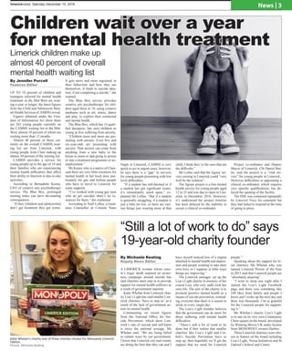 limerickvoice, Saturday December 10, 2016
News | 3
UP TO 10 percent of children and
teenagers referred for mental health
treatment in the Mid West are wait-
ing a year or longer, the latest figures
from the Child and Adolescent Men-
tal Health Services (CAMHS) reveal.
Figures obtained under the Free-
dom of Information Act show there
are 263 young people currently on
the CAMHS waiting list in the Mid-
West, almost 10 percent of whom are
waiting more than 12 months.
Almost 40 percent of those cur-
rently on the overall CAMHS wait-
ing list are from Limerick, with
young people from Clare making up
almost 50 percent of the waiting list.
CAMHS provides a service for
young people up to the age of 18 and
their families who are experiencing
mental health difficulties that affect
their ability to function in day-to-day
activities.
According to Bernadette Kenny,
CEO of creative arts psychotherapy
service, The Blue Box, prolonged
waiting times can have devastating
consequences.
“If they [children and adolescents]
don’t get treatment they get worse.
It gets more and more ingrained in
their behaviour and how they see
themselves. It leads to suicide idea-
tion, if not completing a suicide,” she
warned.
The Blue Box service provides
creative arts psychotherapy for chil-
dren aged three to 18, using creative
mediums such as art, music, dance
and play, to explore their emotional
and mental health.
The Blue Box, which has 14 quali-
fied therapists, has seen children as
young as five suffering from anxiety,
“Children more and more are pre-
senting with anxiety. Even five and
six-year-olds are presenting with
anxiety. That anxiety can come from
anything from a new baby in the
house to mum or dad going to prison
or into a treatment programme or un-
employment.”
Ms Kenny who is a native of Clare,
said there are very little resources for
mental health in her local area, par-
ticularly for gay and lesbian people
who have to travel to Limerick for
some supports .
“I’ve worked with young gay men
who do get suicidal, there’s no re-
sources for them,” she explained.
According to Niall Loftus, a Guid-
ance Counsellor at Colaiste Nano
Nagle in Limerick, CAMHS is very
quick to act in urgent cases, however,
he says there is a “gap” in services
for young people presenting with low
level difficulties.
“If a student has self-harmed or if
a student has got significant issues,
it’s immediately acted upon,” ex-
plained Mr Loftus. “But if a student
is generally struggling, if a student is
just a little bit low, or there are vari-
ous things just wearing away at that
child, I think they’re the ones that are
the difficulty.”
Mr Loftus said that the Jigsaw ser-
vice coming to Limerick could “very
well be the solution”.	
The Jigsaw project is a free mental
health service for young people aged
12 to 25 and was due to open in Lim-
erick in December 2016. However,
it’s understood the project timeline
has been delayed by the inability to
secure a clinical co-ordinator.
Project co-ordinator and Deputy
Mayor of Limerick, Cllr Daniel But-
ler, said the project is a “vital ser-
vice” for young people in Limerick,.
However difficulties in appointing a
clinical co-ordinator, which requires
very specific qualifications, has de-
layed the opening of the facility.
The HSE was contacted repeatedly
by Limerick Voice for comment but
they had failed to respond at the time
of going to press.
“Still a lot of work to do” says
19-year-old charity founder
Katie Whelan’s charity one of three charites chosen for Monopoly Limerick
Edition.
Picture: Michaela Keating
A LIMERICK woman whose cous-
in’s tragic death inspired an aware-
ness campaign around suicide has
said charities must step in to provide
support for mental health sufferers as
a result of government inaction.
Katie Whelan from Limerick char-
ity Lisa’s Light has said smaller Lim-
erick charities “have to step in” as a
result of the lack of government ac-
tion on mental health.
Commenting on recent figures
from the National Office for Sui-
cide Prevention, which show Lim-
erick’s rate of suicide and self-harm
is twice the national average, Ms
Whelan said, “We are being failed
in certain ways by our government.
I know that Limerick city and county
are doing the best that they can and I
have myself noticed less of a stigma
attached to mental health and depres-
sion and people wanting to take their
own lives so I suppose in little ways
things are improving.”
The Limerick teenager, set up the
Lisa’s Light charity in memory of her
cousin Lisa, who very sadly took her
own life. The aim of the charity is to
promote positive mental health as a
means of suicide prevention, remind-
ing everyone that there is a reason to
smile in every single day.
The Lisa’s Light founder believes
that the government can do more for
those suffering with mental health
difficulties:
“There’s still a lot of work to be
done but if they realise that smaller
charities like Lisa’s Light and Cor-
bett’s Suicide Prevention have to
step up, then hopefully we’ll get the
support that we need for Limerick
people.”
Speaking about the support for lo-
cal charities, Ms Whelan who was
named Limerick Person of the Year
in 2015 said that Limerick people are
“absolutely amazing”.
“I went to sleep one night after I
started the Lisa’s Light Facebook
page and there was something like
100 likes from family and people I
know and I woke up the next day and
there was thousands. I’m so grateful
for the Limerick people for support-
ing it.”
Ms Whelan’s charity Lisa’s Light
is to star on its very own Community
Chest square on the board, developed
by Winning Moves UK under license
from MONOPOLY owners Hasbro.
Three Limerick charities were cho-
sen to feature on the board including
Lisa’s Light, Novas Initiatives and St
Gabriel’s School and Centre.
By Michaela Keating
Deputy News Editor
Children wait over a year
for mental health treatment
Limerick children make up
almost 40 percent of overall
mental health waiting list
By Jennifer Purcell
Features Editor
 