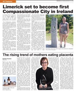 30 | Features
Placenta, the organ which pro-
vides nutrients and sustenance
for both mother and her unborn
child, and the internal home for
the developing foetus, has recent-
ly become a post-labour snack.
The phenomenon of eating pla-
centa has swept over Ireland in
the last five years and now thou-
sands of Irish mothers are eating
their placenta organ post-birth.
Placenta can be consumed in a
number of ways. Drank as a smooth-
ie, boiled and eaten, or, the most
common way; by encapsulation.
Encapsulation involves the placenta
being separated from the umbilical
cord,cleaned,sliced thinly,andplaced
into a dehydrator for up to 24 hours.
Once dehydrated, the slices of
placenta are placed into a grind-
er and ground down into a fine
powder and then placed into cap-
sules. The new mother takes one
capsule three times daily, usu-
ally for 6-8 weeks following birth.
But are these mothers reap-
ing the benefits, if any?
Pauline Gannon, ‘The Dynamic
Doula’, has been creating encap-
sulation tablets for the women of
Limerick for two and a half years.
She was the first person in Limer-
ick to offer the service to expectant
mothers and is now on the way to
encapsulating her 200th placenta.
Ms. Gannon hand delivers the
newly-formed placenta pills back to
the mother within three days of the
birth, with the entire process of get-
ting your placenta encapsulated cost-
ing €180.
Ms. Gannon said that it was the de-
mandthatgotherintotheindustryand
that the lack of research worried her.
“When I started work-
ing in this area and saw
the demand for this, I
began to look into it
and research it. What
I found is that there’s
no real research and
nothing to back up
what the women say
they get from placenta
encapsulation.”
Ms. Gannon
said when
g e t t i n g
feedback,
she fo-
cused on
w o m e n
who took
the en-
capsula-
tion pill
on their
s e c o n d
or third
child, so
that they
had some-
thing to com-
pare it to.
“The results
are consist-
ently good. Each woman has
reported having more ener-
gy, increase milk supply, no
post-natal depression, and
a general improvement
in hair, nails, and skin.”
It is not just the women
of Limerick who are ex-
periencing these results.
Thousands of wom-
en who took part
in research
all over the
globe testify
that, due to
c o n s u m p -
tion of pla-
centa, their
h o r m o n e s
levelled off,
s t o p p i n g
post-natal
depression
and in-
somnia in
their tracks.
Ms. Gannon be-
lieves that placen-
ta is nature’s own
pill, designed
for each new
m o t h e r .
“When you have a baby, you
go straight to the health shop and
you buy the vitamins and iron tab-
lets, but these placenta encapsu-
lation pills are designed specifi-
cally for that woman. Ms. Gannon
believes that the consumption
of placenta is a medical must.
“I’ve had women with mas-
sive blood loss after birth or some
who have suffered from iron defi-
ciency with other pregnancies and
then, on the pregnancy where they
take their pills, their iron levels
shoot right back up,” she explains.
As a result of that, the Limerick
Maternity Hospital now recommend
placenta encapsulation in their ante-
natal classes. Ms. Gannon says: “The
majority of consultants in Limerick
and further afield are delighted to
hear their clients are taking them.”
Scientific research on the benefits
of eating placenta are still vague but
for Pauline and almost 200 women
who have used her placenta encap-
sulation service, the proof is in the
pudding, for want of a better word.
“Ibelievethatwehaven’tgotteninto
exactly what or how much the placen-
ta can do,” Ms.Gannon concluded.
limerickvoice, Saturday December 10, 2016
Limerick set to become first
Compassionate City in Ireland
The rising trend of mothers eating placenta
By Áine Freeman
Reporter
As Limerick makes its bid to be-
come Ireland’s first Compassion-
ate City, Andrew Roberts dis-
covers how the new title could
change people’s views on death,
dying and illness in the community.
The Compassionate Communi-
ties Project, started by Milford Care
Centre in 2009, was inspired by re-
search done by the Midland Health
Board that found there was a fear and
stigma surrounding palliative care in
local communities.
“There was a fear of hospice and
palliative care,” said Dr Kathleen
McLoughlin, a member of the pro-
ject’s steering committee.“ Yet when
patients found themselves in those
services, they said they should have
been in them years ago, as they felt
their quality of life improved.”
“Patients told nurses to park their
cars around the corner so neighbours
wouldn’t see them coming into the
house,” she said.
The Compassionate Communities
Project began small, reaching out to
North-west Limerick City with a pi-
lot programme. Development work-
ers went into the neighbourhoods
and, over many cups of tea, talked
about death and dying.
Many families and community
members told the workers that, while
local communities were very helpful
at the time of a funeral, there was lit-
tle support leading up to the death of
a dying loved one.
“Communities don’t know how
to have the conversation with each
other and ask for or offer assistance,”
Ms McLoughlin said.
“It is hard on families having to
provide that constant care for a loved
one who is dying, and especially dif-
ficult in the months after the funeral
if they don’t have proper bereave-
ment support.”
“There has been a lot of negative
coverage of Limerick in years gone
by and people who have had a lot of
loss in their life,” said added. “So, to
be compassionate is crucial.”
In partnership with the Irish Hos-
pice Foundation, they began the
Good Neighbour Partnership that
trained volunteers to go into the com-
munity and provide support for peo-
ple who are in their last year of life.
“We recognised that most peo-
ple spend their last year of life at
home, so our volunteers assist with
their social and practical needs,” Dr
McLoughlin said.
It was important that the volunteer
doesn’t do all the work, she added, to
avoid them burning out and quitting.
Instead, they are meant to mobilise
the community around the patient.
This can be having a family mem-
ber mow the lawn or a neighbourhe-
lping with the groceries.
“They can seem like little things,
but if they’re not done they can cause
a lot of stress and worry,” said Dr
Loughlin.
Partly funded by the “Mayor’s
Prize,” Milford Care Centre, and
other agencies, the project has al-
lowed communities to create spe-
cial projects that range from memo-
rial gardens and community artworks
through their Seed Grant initiative
such as the Light on Stone Memorial
in Abbeyfeale.
In their bid to become Ireland’s
first Compassionate City, the Mil-
ford Care Centre will send repre-
sentatives to the Fifth International
Public Health and Palliative Care
Conference in Ottawa, Canada,
taking place in September, 2017,
and put Limerick’s case forward.
If selected, Limerick will establish
a Compassionate Cities Charter that
willaimtopubliclyrecogniseandsup-
port, through institutions like schools
and workplaces, people with life-
threatening or life-limiting illness,
their caregivers, and the bereaved.
Limerick would be the third
city in the world to have the ti-
tle, following Bradford in Eng-
land, and Seville in Spain.
Ruairi Dennis, stone carver, with the Light on Stone Memorial in Abbeyfeale.
Picture: Kathleen McLoughlin
The placenta tablets, balms and
ointments on offer.
Picture: Dagmara Ksciuk
Pauline Gannon with her Maternity
Advisor of the year 2016 award.
Picture: Rebecca Stiffe
 