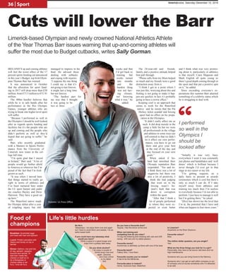 IRELAND’S up and coming athletes
will feel the worst effect of the 17
percent sports funding cut announced
in this year’s Budget, top Irish Olym-
pian Thomas Barr has warned.
It was announced in October
that the allocation for sport fund-
ing in 2017 will drop more than €20
million, from €73.5 million to €51.91
million.
The 400m hurdler believes that
while he is in safe hands after his
performance at the Rio Olympic
Games, younger athletes who are
trying to break into higher level sport
will suffer.
“Because I performed so well in
the Olympics I should be well looked
after as regards sports funding and
facilities but it’s the people who are
up and coming and the people who
didn’t perform as well as they’d
hoped that are going to suffer,” he
said.
Barr, who recently graduated
with a Masters in Sports Perfor-
mance from the University of
Limerick now trains at the col-
lege full time.
“I’m quite glad that I stayed
in Ireland,” Barr said. “A lot of
people would go further afield
to America or wherever but I’m
proud of the fact that I’m Irish
grown as such.
“It was when I moved here
that things started to really go
right in terms of athletics and
I’ve been nurtured here under
the UL sport banner and under
my coaches Hayley and Drew
Harrison. They have a good set
up here.”
The Waterford native made
his Olympic debut after a year
of crippling injury but still
managed to impress in the
final. He advised those
dealing with setbacks
and coping with injuries:
“I suppose the one thing
I could say is that it’s
not going to last forever,
it might last a long time
but not forever.
“The hardest part for
me was that I thought
it was going to be
two or three
weeks and that
I’d get back to
training but
weeks turned
into months
and the
hardest thing
was not hav-
ing closure,
not knowing
what it was,” he
added.
The 24-year-old said friends,
family and a positive attitude helped
him pull through.
“Phone calls from my Mum helped
so much and my friends were a good
distraction away from it.
“I think I got to a point where I
was just like, worrying about this and
fretting is not going to make it hap-
pen any quicker, in fact, it’s probably
going to have a worse effect.”
Keeping cool is an approach that
seems to work for the Waterford
native and he insists that the Pat
Hickey ticket scandal and boxing
upset had no effect on his prepa-
ration at the Olympics.
“It didn’t really affect me as
such. It did drop morale in the
camp a little bit but we were
all professionals in the village
and athletes in some ways are
self-centred in that we didn’t
let it affect our own perfor-
mance, you have to go out
there and give your best
at the end of the day and
stay focused on your own
goals.”
When asked if Ire-
land had tarnished their
Olympic reputation Barr
responded: “Yes and no.
I think there was a lot of
negativity but there was
also a lot of positivity, I
think the bad judging
that went on in the
boxing wasn’t Ire-
land’s fault that was
down to corruption
within the sport.
“After that I think a
lot of people performed
to where they were ex-
pected or even better
and I think what was very promis-
ing about it, particularly in athletics
is that myself, Ciara Mageean and
Mark English all quite young so
there’s good depth coming through in
the sport and that put a positive spin
on it,” he added.
Since exceeding everyone’s ex-
pectations this summer Barr attained
something of a celebrity status which
he is struggling to deal with.
“Initially it was very busy,
everywhere I went it was constantly
just photos and handshakes and ‘well
dones’ which is brilliant because I
never thought I’d ever get to that
stage in my career or my life.
“I’m getting requests on a
daily basis to present at awards
ceremonies which is cool but there’s
only so much I can do. If I take
myself away from athletics and
training too much then I’m useless
to everybody because I’m not able to
perform. I just have to manage it well
but I’m getting there,” he joked.
“[Rio] has shown me the level that
I’m at, the potential that I have and
what can happen in four more years.”
“
Limerick-based Olympian and newly crowned National Athletics Athlete
of the Year Thomas Barr issues warning that up-and-coming athletes will
suffer the most due to Budget cutbacks, writes Sally Gorman.
I performed
so well in the
Olympics I
should be
looked after
Pictures: UL Press Office
No No’s
Takeaways. I do enjoy them now and again
but I have to avoid them and sweets, I’ve an
awful sweet tooth.
If you could have any takeaway what
would you have?
Either a pizza or a good burger and
chips from a greasy take away.
Do you drink alcohol?
I do enjoy a couple of
drinks every now and
again. Zaconey
and Club Lemon
is my latest
find.
Do you have a favourite shot?
Tequila, I like the lemon at the end.
When not training and
competing how do you relax?
I’m big into tinkering and messing with cars and drift
racing - drift cars are my latest passion.
Favourite movie?
Anchorman is definitely up there with one of the best.
Favourite band?
Fatboy Slim, I love them.
Favourite country you’ve visited?
It has to be the Bahamas.
Favourite place in Ireland?
Home, Dunmore East, Waterford.
In Limerick?
Anywhere on the River Shannon.
Favourite colour?
Blue.
The million dollar question, are you single?
Yes!
What are the three things you look for in a girl?
Personality, they have to be sound, laid back and not
high maintenance.
Someone who you can bring home to the Mammy.
Someone who I can get on well within company or out
of company and of course somebody who I’m attracted
to as well.
Breakfast: Scrambled eggs
and toast with ham and spinach
Lunch: Protein pancakes with
raisins and honey on top or
berries
Dinner: Salmon, rice and lots
of veg, spinach, peppers,
broccoli and carrots. Or
else lean meats like
chicken or beef so I’d
do a Bolognese or
chicken pasta or stir
fry’s, I love stir fry’s.
Life’s little hurdlesFood of
champions
Cuts will lower the Barr
36 | Sport limerickvoice, Saturday December 10, 2016
 