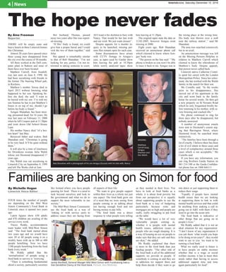 4 | News limerickvoice, Saturday December 10, 2016
The hope never fades
By Áine Freeman
Reporter
THERE will be empty seats and
heavy hearts in three Limerick homes
this Christmas.
Almost 20 years have passed since
three young men disappeared from
the city over the course of 30 months.
All three worked at the Dell com-
puter plant in Raheen and none of
them have ever been located.
Matthew Carroll, from Southill,
was last seen on June 8, 1998. He
had been socialising with friends in
the former The Steering Wheel pub,
in Roxboro.
Matthew’s mother Teresa died in
April 2015 without knowing what
happened to her son. Speaking be-
fore she died, she said “I want to
be buried with my son. I’ve told my
son Seamus he has to put Matthew’s
bones in on top of me, should I go
before his body is found.”
Aengus Shanahan, has been miss-
ing, presumed dead, for 16 years. He
was last seen on February 11, 2000
when he left Coopers pub at 11.30pm
and went down Old School House
Lane.
His mother Nancy died “of a bro-
ken heart” last May.
Bereaved father and widow, Bob
Shanahan said: “Christmas is going
to be very hard. It’ll be quiet without
them.”
It will also be a time of loneliness
for Dromkeen woman Julia Walsh
whose son Desmond disappeared 17
years ago.
Des Walsh was out socialising in
Limerick City on September 8, 1999
and left The Works club at 2am.
Her husband, Thomas, passed
away two years after Des was report-
ed missing.
“If Des’ body is found, we could
give him a proper burial and I could
visit the two of them together,” said
Julia.
Her appeal is remarkably similar
to that of Bob Shanahan: “I’m not
looking for any justice. I’m not in-
terested in taking someone to court.
All I want is his skeleton to bury with
Nancy. That would be her last wish
and our wish. We just want closure”.
Despite appeals for a murder in-
quiry to be launched, missing per-
sons files remain open for each case.
Some discrepancies have arisen
with CCTV footage in Aengus’s
case, as tapes used by Gardaí show
him leaving the pub at 10.30pm
while newly analysed tapes show
him leaving at 11.28pm.
The original tapes state the date as
11-02-2005, however Aengus went
missing in 2000.
Eight years ago, Bob Shanahan
received an anonymous phone call
which claimed to know where Aen-
gus’ body was.
“The person on the line said: “’My
phone is broken so you won’t be able
to trace it back to me. Aengus was in
the wrong place at the wrong time.
His body was thrown over a wall
near the railway station’,” said Mr
Shanahan.
The area was searched extensively
but to no avail.
An annonymous message was left
on the Missing Persons Helpline in
relation to Matthew Carroll which
claimed to know the wherabouts of
Matthew’s body. Despite appeals,
that person never called back.
Limerick native Catherine Costel-
lo spent her career with the London
Metropolitan Police. Since her retire-
ment, she has worked with the Walsh
family in the search for their son.
Ms Costello said: “In the weeks
prior to his disappearance, Des
moved out of his apartment in the
city and went back to the family
home for several weeks. He then got
a new property on St Nessans Road
which he only frequented briefly be-
fore returning to his mother, with se-
vere bruising and cracked ribs.”
His phone continued to ring for
three days after he disappeared, but
nobody answered.
A number of anonymous emails
were sent to Desmond’s cousin urg-
ing that Barrington Street, where
Desmond lived, be searched more
extensively.
“The families have been through a
lot of cruelty. I believe there has been
a lot of evil intent in these cases and
a level of complacency around these
cases which is not acceptable,” Ms
Costello said.
If you have any information, you
can ring Roxboro Garda Station on
061 214 340 or the Garda Confiden-
tial phone line on 1800 666111.
MISSING:
Matthew
Carroll (top),
Aengus
Shanhan and
Des Walsh.
Bob Shanahan with a photograph of his son Aengus (Gussie) with his late wife, Nancy.
FOUR times the number of people
are depending on the Mid West
Simon Community’s Food Bank in
Limerick since it opened two years
ago.
Latest figures show 630 adults
and 470 children are availing of the
service every week.
Tracey Reddy, accommodation
team leader with Mid-West Simon
said: “The food bank started about
two years ago and we would have
seen 50 or 60 people using it on a
weekly basis with up to 300 or 400
people benefiting. Now we have
1100 people benefiting from the food
bank every week.”
Ms Reddy added that the
‘normalisation’ of people using a
food bank to survive is ‘worrying’.
“There is something fundamental
about a society, particularly societies
like Ireland where you have people
queuing for food. There is a need to
look beyond ourselves and look to
the government and what we do to
support the most vulnerable in our
society.”
The Mid-West Simon Community
use the food bank as a way of
‘linking in’ with service users to
address issues they are facing from
all aspects of their life:
“We want to give people support
within their lives as a whole not just
one aspect. The food bank grew out
of a need that we were seeing from
people coming to us talking about
not having enough food and not
having money to pay bills.
“The food bank was a direct
response to what people were telling
us they needed in their lives. You
have to look at food banks as a
whole, it is about food poverty but
from our perspective it is equally
about supporting people to use the
food bank as a way of budgeting
particularly because rents and
mortgages are so high and people are
really, really struggling to put food
on the table.
“We would have a lot of very
vulnerable people coming in,
whether it is people with mental
health issues, addiction issues or
people who are rough sleeping. It is
a way of keeping an eye on people to
make sure that they are safe and they
are okay,” she added.
Ms Reddy explained that there
is more to the food bank than just
feeding people: “The other side of
the food bank is all of the additional
supports we provide to people. If
somebody is coming in and they are
in addiction we support them and
help them decide if they want to go
into detox or just supporting them to
reduce their usage.
“Equally if people have mental
health issues then we are looking
at supporting them to link in with
mental health services and that could
be anything from making a call to
going out to A&E with them if they
need to go into the acute unit.
The food bank is indicative of
other things that are going on in
people’s lives.”
Ms Reddy added that it is not an
ideal situation for any organisation:
“I don’t know of any organisation if
you ask them ‘what would you hope
to be doing in ten years?’, they would
want to say to you ‘we want to be
running a food bank’.
What we really need in future is
to have people on stable incomes
whether that is a wage or social
welfare income, it has to meet their
needs rather than having to access
additional support time and time
again particularly for food”.
Families are banking on Simon for food
By Michelle Hogan
Limerick Voice Editor
Jackie Bonfield, General Manger Mid West Simon with Fundraising Execu-
tive Geraldine Clancy at the food bank. Picture: Don Moloney
 