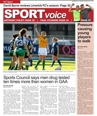 40 | Sport
MALE GAA players were drug
tested 10 times more than their
female counterparts in the last five
years, Limerick Voice can reveal.
The figures, obtained from the Irish
Sports Council, show that in the last
five years, 453 drug tests have taken
place in hurling and gaelic football
while only 42 took place in ladies
gaelic football and camogie.
The 2015 findings show that
male GAA players were tested 95
times throughout the year but their
counterparts in ladies gaelic football
and camogie each had only four
players tested.
Despite the disparity in the testing,
Chairman of the Limerick Ladies
Gaelic Football Association, Peter
Sheehan, does not believe that
doping is an issue within the sport.
“I would be shocked if there was an
issue with drugs in ladies football,”
Mr Sheehan said.
“Maybe I’m being naïve but I don’t
see, certainly in Limerick, the level
of intensity and intense training and
the level of fitness that would often
push players towards drugs.
“I don’t see it. There wouldn’t be
the same emphasis on supplements
or diets or anything like that. In ladies
football, the strength part of the game
isn’t a major part of it.
“I have seen young fellas that are
involved in Munster Rugby squads
and to me, some of their shapes for
their age are unreal,” Mr Sheehan
added.
The drug testing that takes place in
men’s GAA is clearly more frequent
when compared to camogie and
ladies football.
The annual anti-doping reports that
are available to the public on the Irish
Sports Council website show, that in
the last five years, 237 of the 453
drug tests taken place in the GAA
were conducted out of competition.
That means that over half of the
drug tests took place when a player
was either finished training or the
test was administered before an
organised training session with their
respective inter-county teams.
There is a completely different
outcome when it comes to drug
testing in both camogie and ladies
football.
Thirty-eight of the 42 drug
tests that the Irish Sports Council
administered in both codes took
place in competition, or in other
words, after matches.
The only exception came in
2011 when there were four out-of-
competition drug tests during the
camogie season.
Previous figures, obtained under
the Freedom of Information Act,
show that the eight drug tests that
took place in the 2014 and 2015
camogie and ladies football seasons
happened on the day of the respective
All Ireland Senior Finals.
The Chairman of Limerick Ladies
Football believes that the same
pressures that exist in the men’s
game do not exist in women’s GAA.
“I don’t think there is the same sort
of push there in terms of strength and
shape: muscle against fat content
that they measure now. That really
doesn’t come into ladies football,”
Mr Sheehan concluded.
Sports Council says men drug tested
ten times more than women in GAA
By Fiona Reidy
Reporter
Referee and Rugby Development Officer Joy Neville has warned that the pressure in schools rugby could force more young players away from the game.
Picture: Sam Barnes, Sportsfile
Pressure
causing
young
players
to walk
By John Keogh
Sports Editor
David Byrne reviews Limerick FC’s season: Page 35
SPORTvoiceANTHONY FOLEY: PAGE 32 | PAUL O’CONOR: PAGE 34 | GOLF: PAGE 37
INTERNATIONAL rugby
referee Joy Neville has cautioned
that more resources are needed
in underage structures, if the
game is to continue flourishing
in Munster.
Neville, who works as a
Rugby Development Officer
in the Limerick Institute of
Technology, also believes that
players can be lost due to the
high pressure environment of the
school’s game.
“For some boys, Senior Cup
rugby in schools can be a high
pressure environment,” Neville
said. “Some talented players who
don’t make the senior cup team
feel rejected and fall through the
cracks. They are lost and they
drop out.”
Neville also stresses that: “For
the game to develop there need
to be further resources put into
developing underage structures,
and retaining players both male
and female in that critical period
where they transition from
school to university.
“They go onto university
and find other sports or other
activities which they enjoy in a
non-pressured environment.”
The Munster Schools Senior
Cup is a huge part of sport in
the province and there is a major
amount of time and money
devoted to it.
In last year’s final, Christian
Brothers College from Cork beat
Limerick’s Crescent Comp by
nine points to eight.
The late Anthony Foley, Paul
O’Connell, David Wallace and
Keith Earls are among those
that starred in the competition
and before going on to forge
successful professional careers.
limerickvoice, Saturday December 10, 2016
 