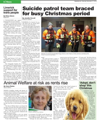 6 | News limerickvoice, Saturday December 10, 2016
Suicide patrol team braced
for busy Christmas period
By Jennifer Purcell
Features Editor
MEMBERS of a Limerick City sui-
cide patrol unit are bracing them-
selves for a busy Christmas.
With the latest figures showing that
the city has the highest suicide rate in
the country, the statistics come as no
surprise to the newly reformed Lim-
erick Suicide Watch Patrol team.
“2016 has been as busy as ever for
us,” explains Vice-Chairman Mike
O’Mara. “We’re coming into our
busiest time of year at Christmas. It
hasn’t gotten any better out there to
be honest with you.
“We’ve had them from as young
as 13,” said Mr O’Mara, who added
that the patrol team has dealt with
people up to the age of 85.
“Last Christmas we had eight in-
terventions in 12 nights. The previ-
ous year we had 16 in 12 nights. One
New Year’s Eve, we had five inter-
ventions alone.”
“We are on the front line. We work
hand-in-hand with Limerick Marine
Search and Rescue (LMSR) and
Limerick Fire and Rescue service,
explained Mr O’Mara.
“The lads in LMSR told us their
lives have been a lot quieter since we
started.”
To tackle suicide in Limerick, Mr
O’Mara said there needs to be a 27/4
drop in centre in place and urged that
“the council and the health board
need to supply something.”
“It’s very frustrating for us, we
could spend two hours with some-
one on the bridge and get them taken
away. They might be sent to the cri-
sis nurse in A&E but, unfortunately,
once they discharge them, they might
not have a follow-up for six to eight
weeks.”
“We could meet them a couple of
nights later in the same position they
had been in, when we first had taken
them off the bridge.”
He said that is ‘soul destroying’for
the team. “That is where the system
is failing us,” said O’Mara, “and fail-
ing the people that need the help.”
Provisional figures for 2013-2015
from the National Office for Suicide
Prevention show that the suicide rate
in Limerick City is more than twice
the national average.
This is reflected in the fact that the
MyMind Centre for Mental Wellbe-
ing in Limerick saw a 50 percent in-
crease in service use from its opening
in April 2014 to the end of 2015.
My Mind provides counselling and
psychotherapy sessions to people
with mild to moderate mental health
issues within 72 hours of initial con-
tact, with no GP referral required.
Over nine months of service in
2014, 808 appointments were carried
out. In 2015, this increased to 1241.
MyMind charges for their sessions
based on a client’s employment sta-
tus, as part of their self-sustainable
business model. They offer a reduced
rate for those retired, in part-time
jobs, unemployed and to students.
Centre Manager Michelle
O’Connor said: “We believe that ear-
ly intervention prevents more severe
or crisis issues from developing.”
In contrast, those who seek coun-
selling services through their GP wait
up to five months for an appointment
with the National Counselling Ser-
vice provided by the HSE.
There are currently 37 people on
the waiting list in Limerick to avail
of the service, which is free to medi-
cal card holders. More than 500 peo-
ple have availed of the service in the
last three years.
For information and support call
the Samaritans helpline (061) 412
111, or visit yourmentalhealth.ie.
Animal Welfare at risk as rents rise
MARION Fitzgibbon founder and director of
Limerick Animal Welfare (LAW) is at the end of
her tether trying to meet the €55,000 monthly cost
of keeping the organisation afloat.
“I don’t sleep at all at night, I’m gone crazy
with it,” Marion said as she made an appeal for
public donations instead of the food and gifts that
well-intentioned people bring for the animals.
The main source of income are the LAW shops
but they may have to close because of increased
rent.
“The shop on William Street is our busiest but
our lease is up at the end of the month and there is
a €7,000 increase in our rent,” Marion explained.
“Rent is going up all over the city but our in-
come isn’t. We have borrowed, fundraised and
begged to meet our debts”.
The €550,000 mortgage on the new animal
shelter in Kilfinane adds to the monthly bills of
between €12,000 and €15,000.
“To pay wages and meet bills, we need to bring
in a minimum of €55,000 a month. Recently, we
only brought in €36,000 and our vet bills alone
cost €18,000 last month,” Marion said.
Although the total annual contribution from
Limerick City and County Council amounts to
only around €2,000, the local author-
ity puts enormous pressure on the
group.
“They send out letters say-
ing if we can’t find a home
for an animal, we should
put a time limit on its
life.
“They don’t ap-
prove of us keeping
animals indefinitely
so we don’t have a
meeting of minds on
that matter because
LAW have a no-kill
policy.”
“Many people still
don’t have enough dispos-
able income to give to
charity but my Christ-
mas wish is that they
give a donation to
help us out.”
‘Adopt, don’t
shop’ this
Christmas
LIMERICK Animal
Welfare currently has
75 dogs looking for
a new home and
there has been
“an explo-
sion of cats
and kittens”
in the last
number of
weeks.
Founder
of LAW
M a r i o n
Fitzgibbon
is encour-
aging people
to adopt a dog
this Christmas
instead of buying
from puppy farms.
Marion Fitzgibbon.
Picture: Limerick Animal Welfare
Members of Limerick Suicide Watch Fergus Aherne, Colm O’Byrne, Shirley Johnston and Mandy Ellis.
Picture: Limerick Suicide Watch
A TRANSGENDER peer support
group has been set up in Limerick.
GOSHH, a Limerick-based charity
that offers support and services to the
lesbian, gay, bisexual and transgen-
der (LGBT) community.
They support LGBT young peo-
ple through one-to-one support, peer
support groups and awareness train-
ing for those working with young
people.
GOSHH launched a support group
for parents of transgender children
and adolescents, earlier this year. The
Limerick support group, which runs
once a month, is the third of its kind
in Ireland for parents of transgender
people, following Dublin and Car-
low.
The need for peer support groups
were highlighted in the findings of
a recent LGBT Ireland report which
showed that over 75 percent of
transgender people in Ireland have
thought about suicide and 35 percent
of the respondents have attempted
suicide.
Those aged between 19-25 show
the highest rate of suicide ideation
in the transgender community in Ire-
land.
The Transgender Equality Net-
work Ireland (TENI) launched Heads
Up: Trans Guide to Mental Health
and Wellbeing’ in October as part
of their TRANSforming Lives cam-
paign.
In addition to this, TENI offers
training to help sensitise health care
professionals in Ireland in dealing
with transgender people, and pro-
vides a list of trans-friendly health
care providers on their website.
Limerick
support for
trans people
By Ethan Glavin
Reporter
By Ciara Phelan
News Editor
 