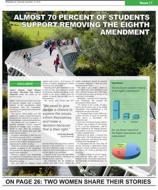 limerickvoice, December , 2014limerickvoice, Saturday December 10, 2016
News | 7
Andrew Roberts, Angie Weisgal,
Alessandro Mazzoleni, and Frances
Fitzgerald collate the results of our
exclusive survey
MORE THAN two out of three University
of Limerick students want a complete
removal of the anti-abortion Eighth
Amendment from the Constitution,
according to an opinion poll conducted by
Limerick Voice.
The survey, which polled over 600
students on campus, reveals 68.6 percent
backing for the removal in its entirety of
the increasingly controversial amendment.
The opinion poll was conducted as a
specially convened Citizens’ Assembly
prepared to consider what, if anything,
should be done about the amendment
which gives the unborn child equal right
to life with the mother.
If another referendum is held, the two
most likely proposals will be - a complete
removal of the Eighth Amendment or a
removal of the Eighth Amendment and its
replacement by another wording.
While 68.6 percent of students want a
complete scrapping of the amendment
18.8 percent were opposed. A further 12.6
percent were undecided.
However, students were dramatically
less supportive of a proposal to remove the
Eighth Amendment and replace it with an
alternative wording.
Just over half UL students would
support such a move - at 52 percent. 25
percent of students opposed and a further
23 percent were undecided.
Repealing the Eighth Amendment is not
a clear-cut issue and uncertainty around
the proposed constitutional change is also
evident in the survey results, given the
number of people who answered yes to
both questions.
The survey also reveals that 42.4
percent of those who supported a complete
removal of the explicit ban on abortion
from the Constitution would nevertheless
support its removal and replacement if that
was the option to be considered.
Limerick Social Democrats representa-
tive Sarah Jane Hennelly, said the survey
findings weren’t surprising.
She maintained that the number of
students who didn’t know whether the
Eighth Amendment should be repealed
or replaced suggested a need for more
education on the issue.
“We need to give people a chance to
explore the issues, inform themselves, and
make a decision because that is their right.
It would empower them as citizens if we
could have a referendum.”
Meanwhile, Limerick AAA Councillor
Cian Prendiville has accused the
government of delay tactics.
“No woman in this country of repro-
ductive age has had a vote on the Eighth
Amendment. The establishment is still
kicking the can down the road.”
“It’s estimated that at least 5,000 more
women will have to travel for abortions
before there’s a referendum,” Mr
Prendiville said.
University of Limerick lecturer Máirtin
Ó Droma, who is patron of Life Society
in UL, a pro-life organisation, said he
wasn’t surprised by the findings because,
“the numbers in favour of removal seems
to reflect a popular trend.”
Referring to the nearly 13 percent who
“didn’t know”, Mr Ó Droma said it “raises
doubts about how well known the actual
wording of the amendment is.”
He maintained that the more than 50
percent favouring a replacement article
indicated “at least a readiness to recognise
the child in the womb as meriting some
protection.
“It reflects a desire for serious engage-
ment with the reality and a desire for
integrity in the discussions and debates
about the truths surrounding the issue,” he
added.
Yes	
   No	
   Undecided	
  
68.6%	
  
18.8%	
   12.6%	
  
Yes	
  
52%	
  
No	
  
25%	
  
Undecided	
  
23%	
  
Do you favour complete removal
of the Eighth Amendment?
ALMOST 70 PERCENT OF STUDENTS
SUPPORT REMOVING THE EIGHTH
AMENDMENT
ON PAGE 26: TWO WOMEN SHARE THEIR STORIES
Do you favour removal of
the Eighth Amendment with
replacement?
Questions:
“
“We need to give
people a chance to
explore the issues,
inform themselves,
and make a
decision because
that is their right.”
Sarah Jane Hennelly
Social Democrats
EXCLUSIVE
 