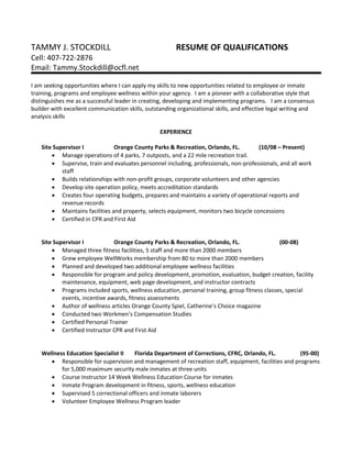 TAMMY J. STOCKDILL RESUME OF QUALIFICATIONS
Cell: 407-722-2876
Email: Tammy.Stockdill@ocfl.net
I am seeking opportunities where I can apply my skills to new opportunities related to employee or inmate
training, programs and employee wellness within your agency. I am a pioneer with a collaborative style that
distinguishes me as a successful leader in creating, developing and implementing programs. I am a consensus
builder with excellent communication skills, outstanding organizational skills, and effective legal writing and
analysis skills
EXPERIENCE
Site Supervisor I Orange County Parks & Recreation, Orlando, FL. (10/08 – Present)
 Manage operations of 4 parks, 7 outposts, and a 22 mile recreation trail.
 Supervise, train and evaluates personnel including, professionals, non-professionals, and all work
staff
 Builds relationships with non-profit groups, corporate volunteers and other agencies
 Develop site operation policy, meets accreditation standards
 Creates four operating budgets, prepares and maintains a variety of operational reports and
revenue records
 Maintains facilities and property, selects equipment, monitors two bicycle concessions
 Certified in CPR and First Aid
Site Supervisor I Orange County Parks & Recreation, Orlando, FL. (00-08)
 Managed three fitness facilities, 5 staff and more than 2000 members
 Grew employee WellWorks membership from 80 to more than 2000 members
 Planned and developed two additional employee wellness facilities
 Responsible for program and policy development, promotion, evaluation, budget creation, facility
maintenance, equipment, web page development, and instructor contracts
 Programs included sports, wellness education, personal training, group fitness classes, special
events, incentive awards, fitness assessments
 Author of wellness articles Orange County Spiel, Catherine’s Choice magazine
 Conducted two Workmen’s Compensation Studies
 Certified Personal Trainer
 Certified Instructor CPR and First Aid
Wellness Education Specialist II Florida Department of Corrections, CFRC, Orlando, FL. (95-00)
 Responsible for supervision and management of recreation staff, equipment, facilities and programs
for 5,000 maximum security male inmates at three units
 Course Instructor 14 Week Wellness Education Course for inmates
 Inmate Program development in fitness, sports, wellness education
 Supervised 5 correctional officers and inmate laborers
 Volunteer Employee Wellness Program leader
 