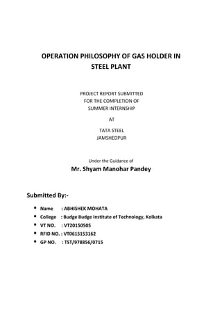 OPERATION PHILOSOPHY OF GAS HOLDER IN
STEEL PLANT
PROJECT REPORT SUBMITTED
FOR THE COMPLETION OF
SUMMER INTERNSHIP
AT
TATA STEEL
JAMSHEDPUR
Under the Guidance of
Mr. Shyam Manohar Pandey
Submitted By:-
 Name : ABHISHEK MOHATA
 College : Budge Budge Institute of Technology, Kolkata
 VT NO. : VT20150505
 RFID NO. : VT0615153162
 GP NO. : TST/978856/0715
 