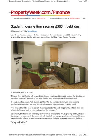 BRITISH LAND COMPANY PLC ORD 25 626.00 -1.27% DERWENT LONDON PLC ORD 5P 2420.000 -1.681% GREAT PORTLAND ES
Student housing firm secures £305m debt deal
13 January 2017 | By Samuel Horti
Vero Group has rebranded as iQ Student Accommodation and secured a £305m debt facility
arranged by Morgan Stanley with participation from RBC Real Estate Capital Partners.
A communal area at iQ Leeds
The new five-year facility will be used to refinance existing debt secured against the Westbourne
portfolio, which was acquired in 2015 for £500m from Knightsbridge Student Housing.
It would also help create “substantial cashflow” for the company to reinvest in its existing
portfolio and potentially buy new sites, chief executive Rob Roger told Property Week.
“The new debt will be used to pay off shareholder debt,” he said. “Importantly, what it does is it
effectively frees up cash to reinvest back into the company.”
Specifically, the facility will enable iQ to invest in its new scheme in Glasgow city centre, which is
due to open to residents in September. It will also help the company to finance the rebuilding and
expansion of a scheme in Manchester and the construction of a new development in Sheffield.
‘Very selective’
Share
Page 1 of 2Student housing firm secures £305m debt deal | News - print | Property Week
13/01/2017http://www.propertyweek.com/finance/student-housing-firm-secures-305m-debt-deal/...
 