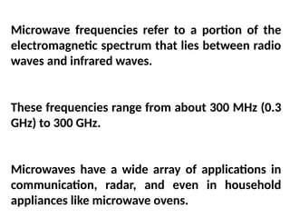 Microwave frequencies refer to a portion of the
electromagnetic spectrum that lies between radio
waves and infrared waves.
These frequencies range from about 300 MHz (0.3
GHz) to 300 GHz.
Microwaves have a wide array of applications in
communication, radar, and even in household
appliances like microwave ovens.
 