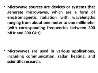 • Microwave sources are devices or systems that
generate microwaves, which are a form of
electromagnetic radiation with wavelengths
ranging from about one meter to one millimeter
(with corresponding frequencies between 300
MHz and 300 GHz).
• Microwaves are used in various applications,
including communication, radar, heating, and
scientific research.
 