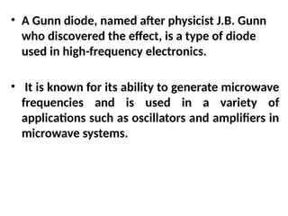 • A Gunn diode, named after physicist J.B. Gunn
who discovered the effect, is a type of diode
used in high-frequency electronics.
• It is known for its ability to generate microwave
frequencies and is used in a variety of
applications such as oscillators and amplifiers in
microwave systems.
 