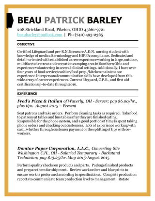 BEAU PATRICK BARLEY
208 Strickland Road, Piketon, OHIO 45661-9721
beaubarley@outlook.com | Ph: (740) 493-2365
OBJECTIVE
Certified Lifeguard and pre-R.N. licensureA.D.N. nursing student with
knowledge of medicalterminologyand HIPPA compliance. Dedicated and
detail- oriented with established career experienceworking inlarge, outdoor,
multifaceted retreat and recreationcamping area in SouthernOhioand
experiencevolunteering inseveral clinicalsettings. Additionally, I have over
four years of food service/cashier/food prep./kitchenmaintenance
experience. Interpersonalcommunicationskills have developed from this
widearrayof career experiences. Current lifeguard, C.P.R., and first aid
certificationup-to-datethrough 2016.
EXPERIENCE
Fred’s Pizza & Italian of Waverly, OH - Server; pay $6.00/hr.,
plus tips. August 2015 – Present
Seat patronsand take orders. Perform cleaning tasksasrequired. Takefood
to patronsat tables and bus tablesafter they are finished eating.
Responsible for the phone system, and a good portionof timeis spent taking
phone orders and checking out customers. Lotsof experienceworking with
cash, whether through customer payment or thesplitting of tipswith co-
workers.
Domtar Paper Corporation, L.L.C., Converting Site
Washington C.H., OH - Salaried Temporary - Backstand
Technician; pay $13.25/hr. May 2015-August 2015
Perform qualitycheckson productsand parts. Packagefinished products
and preparethem for shipment. Review workordersand blueprintsto
ensure work is performed according tospecifications. Completeproduction
reportsto communicateteam productionlevel to management. Rotate
 