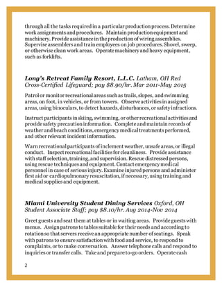 2
through all the tasks required ina particular productionprocess. Determine
work assignmentsand procedures. Maintainproductionequipment and
machinery. Provideassistanceintheproductionof wiring assemblies.
Superviseassemblersand trainemployees on job procedures. Shovel, sweep,
or otherwiseclean work areas. Operatemachineryand heavy equipment,
such as forklifts.
Long's Retreat Family Resort, L.L.C. Latham, OH Red
Cross-Certified Lifeguard; pay $8.90/hr. Mar 2011-May 2015
Patrolor monitor recreationalareassuch as trails, slopes, and swimming
areas, on foot, in vehicles, or from towers. Observeactivitiesinassigned
areas, using binoculars, to detect hazards, disturbances, or safetyinfractions.
Instruct participantsinskiing, swimming, or other recreationalactivitiesand
providesafety precautioninformation. Completeand maintainrecordsof
weather and beach conditions, emergencymedicaltreatmentsperformed,
and other relevant incident information.
Warnrecreationalparticipantsofinclement weather, unsafeareas, or illegal
conduct. Inspectrecreationalfacilitiesfor cleanliness. Provideassistance
with staff selection, training, and supervision. Rescue distressed persons,
using rescue techniquesand equipment. Contactemergencymedical
personnel in case of seriousinjury. Examineinjured persons and administer
first aid or cardiopulmonaryresuscitation, ifnecessary, using training and
medicalsuppliesand equipment.
Miami University Student Dining Services Oxford, OH
Student Associate Staff; pay $8.10/hr. Aug 2014-Nov 2014
Greet guests and seat them at tables or in waiting areas. Provideguestswith
menus. Assignpatronstotablessuitablefor their needs and according to
rotationso that servers receivean appropriatenumber ofseatings. Speak
with patronsto ensure satisfactionwith food and service, to respond to
complaints, or to make conversation. Answer telephonecalls and respond to
inquiriesor transfer calls. Takeand prepareto-goorders. Operatecash
 