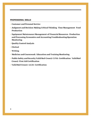 4
PROFESSIONAL SKILLS
 Customer and Personal Service
 Judgment and Decision Making Critical Thinking Time Management Food
Production
 Equipment Maintenance Management of Financial Resources Production
and Processing Economics and Accounting Troubleshooting Operation
Monitoring
 Quality Control Analysis
 Clerical 
 Writing
 Medicine and Coursework Education and Training Monitoring
 Public Safety and Security Valid Red Cross® C.P.R. Certification ValidRed
Cross® First Aid Certification
 Valid Red Cross® A.E.D. Certification
 