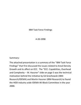 IBM Task Force Findings
4-20-1998
Summary:
The attached presentation is a summary of the “IBM Task Force
Findings” that first discussed the issues related to Areal Density
Growth and its affect on ECC. The “ECC- Capabilities, Overhead
and Complexity -- M. Hassner” slide on page 5 was the technical
motivation behind the initiative by Ed Grochowski (IBM-
Research/IDEMA) and Martin Hassner (IBM-Research) to found
the HDD-industry wide IDEMA 4K-Block Committee in the year
2000.
 