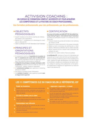 LES 11 COMPÉTENCES CLÉ DU COACH SELON LE RÉFÉRENTIEL ICF
ACTIVISION COACHING :
UN CURSUS DE FORMATION COMPLET ACCRÉDITÉ ICF POUR ACQUÉRIR
LES COMPÉTENCES ET LA POSTURE DU COACH PROFESSIONNEL.
Une formation professionnelle, pour des professionnels, par des professionnels.
OBJECTIFS
PÉDAGOGIQUES
Acquérir la posture et les outils du coaching des individus,
des équipes et des organisations
Maîtriser les 11 compétences et la déontologie du coach
selon le référentiel ICF
Obtenir la certiﬁcationACTP d’ICF (International Coach Federation)
PRINCIPES ET
ORIENTATIONS
PÉDAGOGIQUES
Un programme orienté sur l’acquisition de la posture et
des 11 compétences du coach selon le référentiel ICF
Une approche pragmatique enrichie de l’apport des forma-
teurs, tous praticiens expérimentés et certiﬁés ICF
L’intégration des principaux concepts,techniques,outils
et postures permettant d’exercer le métier de coach sur les
3 dimensions : individus, équipes et organisation
Un entraînement pratique avec supervision et mentoring
individuel et collectif
Des travaux en groupes de pairs intersessions
Une incitation à coacher le plus rapidement possible avec
un stage terrain supervisé
CERTIFICATION
Un cursus de formation accréditéACTP ICF (Accredited Coa-
ching Training Program / International Coach Federation)
permettant aux participants d’acquérir une certiﬁcation de coach
après avoir :
Participé à toutes les journées de formation et de mentoring
des niveaux I, II et III
Effectué les travaux personnels et de groupes demandés
Réalisé au moins un processus de coaching avec un client
Elaboré un Mémoire de certiﬁcation selon les critères demandés
Réussi l’examen écrit et la session orale d’évaluation des
pratiques de coach
Démontré d’un certain nombre d’heures de pratique
La certiﬁcation ICF,reconnue en France et à l’international,est
la garantie que le coach a bien été formé aux techniques spéci-
ﬁques du coaching et maîtrise la posture et les compétences du
coach, respecte les règles déontologiques et la charte éthique
de la profession,actualise ses connaissances de manière conti-
nue, pratique le coaching à titre professionnel, se fait supervi-
ser régulièrement et bénéﬁcie de l’appartenance au réseau de
coachs internationaux ICF.
2
Établir les fondations
1. Respecter les directives éthiques et les normes professionnelles
2. Établir le contrat de coaching : comprendre ce qui est exigé et se
mettre d’accord avec le nouveau client sur les procédures et la
relation de coaching
Co-créer la relation avec le client
3. Construire un climat fondé sur la conﬁance et le respect
4. Créer une relation spontanée avec le client par une communication
ouverte, souple et rassurante
Communiquer avec efﬁcacité
5. Écouter avec attention les dits comme les non-dits et favoriser
l’expression personnelle du client
6. Poser des questions pertinentes qui permettent de révéler les
informations nécessaires
7. Pratiquer une communication directe et indirecte
« Apprendre à apprendre » à réussir
8. Être capable d’intégrer et d’évaluer avec précision les sources
multiples d’informations et présenter des suggestions qui aident le
client à atteindre les objectifs ﬁxés
9. Co-créer des opportunités d’apprentissage continu, pendant les
séances de coaching et les situations quotidiennes,
aﬁn d’entreprendre de nouvelles actions qui généreront le plus
efﬁcacement possible les résultats souhaités
10.Planiﬁer et établir des objectifs
11.Être capable de centrer son attention sur ce qui est important
pour le client et le laisser assumer la responsabilité de ses actions
 