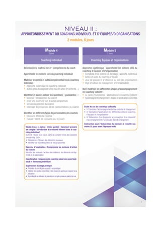 NIVEAU II :
APPROFONDISSEMENT DU COACHING INDIVIDUEL ET D’ÉQUIPES/D’ORGANISATIONS
2 modules, 6 jours
Développer la maîtrise des 11 compétences du coach
Approfondir les notions clés du coaching individuel
Maîtriser les grilles et outils complémentaires du coaching
individuel
Approche systémique du coaching individuel
Autresgrillesdediagnosticetdemise en action (PCM,MTBI,...)
Identiﬁer et savoir utiliser les questions « puissantes » :
favoriser l’introspection du coaché
créer une ouverture vers d’autres perspectives
stimuler le potentiel du coaché
interroger les croyances et les représentations du coaché
Identiﬁer les différents types de personnalités des coachés :
Découvrir différents modèles
Evaluer l’intérêt de ces outils pour le coach
Etude de cas « Alpha » (2ème partie) : Comment prendre
en compte l’introduction d’un nouvel élément dans le coa-
ching individuel
Suite de l’étude d’un cas à partir du compte-rendu des sessions
de coaching 3 et 4.
Exercice d’application : Comprendre les moteurs d’action
du coaché
Identiﬁer les moteurs d’actions des individus, les éléments de légi-
timité et de valorisation
Coaching live : Séquences de coaching observées avec feed-
back et mentoring individuel
Supervision du stage pratique
situation
Approche systémique : approfondir les notions clés du
coaching d’équipes et d’organisation
Complexité et de système de décodage : approche systémique
Grilles et outils du coaching d’équipe
Style et culture de management et d’organisation
Bien maîtriser les différentes étapes d’accompagnement
en coaching collectif
Le cycle d’Autonomie : applications en coaching collectif
Accompagnerle changement:étapes etapplicationsconcrètes
Etude de cas de coachings collectifs
d’équipes et d’organisations
d’accompagnement d’une équipe dans le changement
Instruction pour l’élaboration du mémoire à remettre au
moins 15 jours avant l’épreuve orale
Module 4
3 jours
Module 5
3 jours
Coaching individuel Coaching Équipes et Organisations
5
 
