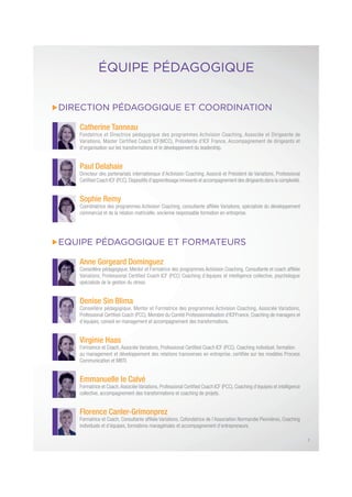 DIRECTION PÉDAGOGIQUE ET COORDINATION
Catherine Tanneau
Fondatrice et Directrice pédagogique des programmes Activision Coaching, Associée et Dirigeante de
Variations, Master Certified Coach ICF(MCC), Présidente d’ICF France, Accompagnement de dirigeants et
d’organisation sur les transformations et le développement du leadership.
Paul Delahaie
Directeur des partenariats internationaux d’Activision Coaching, Associé et Président de Variations, Professional
Certiﬁed Coach ICF (PCC),Dispositifs d’apprentissage innovants et accompagnement des dirigeants dans la complexité.
Sophie Remy
Coordinatrice des programmes Activision Coaching, consultante afﬁliée Variations, spécialiste du développement
commercial et de la relation matricielle, ancienne responsable formation en entreprise.
EQUIPE PÉDAGOGIQUE ET FORMATEURS
Anne Gorgeard Dominguez
Conseillère pédagogique, Mentor et Formatrice des programmes Activision Coaching, Consultante et coach afﬁliée
Variations, Professional Certiﬁed Coach ICF (PCC) Coaching d’équipes et intelligence collective, psychologue
spécialiste de la gestion du stress.
Denise Sin Blima
Conseillère pédagogique, Mentor et Formatrice des programmes Activision Coaching, Associée Variations,
Professional Certiﬁed Coach (PCC), Membre du Comité Professionnalisation d’ICFFrance, Coaching de managers et
d’équipes, conseil en management et accompagnement des transformations.
Virginie Haas
Formatrice et Coach, Associée Variations, Professional Certiﬁed Coach ICF (PCC). Coaching individuel, formation
au management et développement des relations transverses en entreprise, certiﬁée sur les modèles Process
Communication et MBTI.
Emmanuelle le Calvé
Formatrice et Coach,Associée Variations, Professional Certiﬁed Coach ICF (PCC), Coaching d’équipes et intelligence
collective, accompagnement des transformations et coaching de projets.
Florence Canler-Grimonprez
Formatrice et Coach, Consultante afﬁliée Variations, Cofondatrice de l’Association Normandie Pionnières, Coaching
individuels et d’équipes, formations managériales et accompagnement d’entrepreneurs.
ÉQUIPE PÉDAGOGIQUE
7
 