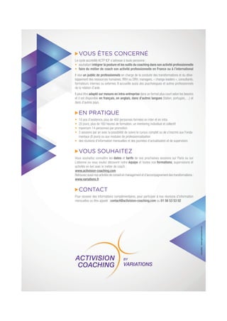 VOUS ÊTES CONCERNÉ
Le cycle accrédité ACTP ICF s’adresse à toute personne :
souhaitant intégrer la posture et les outils du coaching dans son activité professionnelle
faire du métier de coach son activité professionnelle en France ou à l’international
Il vise un public de professionnels en charge de la conduite des transformations et du déve-
loppement des ressources humaines, RRH ou DRH, managers, « change leaders », consultants,
formateurs internes ou externes. Il accueille aussi des psychologues et autres professionnels
de la relation d’aide.
Il peut être adapté sur mesure en intra-entreprise dans un format plus court selon les besoins
et il est disponible en français, en anglais, dans d’autres langues (italien, portugais,…) et
dans d’autres pays.
EN PRATIQUE
10 ans d’existence, plus de 400 personnes formées en inter et en intra
20 jours, plus de 160 heures de formation, un mentoring individuel et collectif
maximum 14 personnes par promotion
3 sessions par an avec la possibilité de suivre le cursus complet ou de s’inscrire aux Fonda-
mentaux (8 jours) ou aux modules de professionnalisation
des réunions d’information mensuelles et des journées d’actualisation et de supervision
VOUS SOUHAITEZ
Vous souhaitez connaître les dates et tarifs de nos prochaines sessions sur Paris ou sur
Lisbonne ou vous voulez découvrir notre équipe et toutes nos formations, supervisions et
activités en lien avec le métier de coach :
www.activision-coaching.com
Retrouvez aussi nos activités de conseil en management et d’accompagnement des transformations :
www.variations.fr
CONTACT
Pour recevoir des informations complémentaires, pour participer à nos réunions d’information
mensuelles ou être appelé : contact@activision-coaching.com ou 01 56 53 53 02 conception:www.agencepennel.com
 