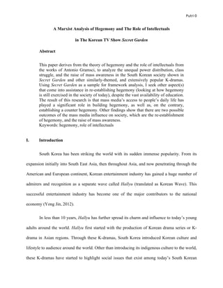   Putri	
  0	
  
A Marxist Analysis of Hegemony and The Role of Intellectuals
in The Korean TV Show Secret Garden
Abstract
This paper derives from the theory of hegemony and the role of intellectuals from
the works of Antonio Gramsci, to analyze the unequal power distribution, class
struggle, and the raise of mass awareness in the South Korean society shown in
Secret Garden and other similarly-themed, and extensively popular K-dramas.
Using Secret Garden as a sample for framework analysis, I seek other aspect(s)
that come into assistance in re-establishing hegemony (looking at how hegemony
is still exercised in the society of today), despite the vast availability of education.
The result of this research is that mass media’s access to people’s daily life has
played a significant role in building hegemony, as well as, on the contrary,
establishing a counter hegemony. Other findings show that there are two possible
outcomes of the mass media influence on society, which are the re-establishment
of hegemony, and the raise of mass awareness.
Keywords: hegemony, role of intellectuals
I. Introduction
South Korea has been striking the world with its sudden immense popularity. From its
expansion initially into South East Asia, then throughout Asia, and now penetrating through the
American and European continent, Korean entertainment industry has gained a huge number of
admirers and recognition as a separate wave called Hallyu (translated as Korean Wave). This
successful entertainment industry has become one of the major contributors to the national
economy (Yong Jin, 2012).
In less than 10 years, Hallyu has further spread its charm and influence to today’s young
adults around the world. Hallyu first started with the production of Korean drama series or K-
drama in Asian regions. Through these K-dramas, South Korea introduced Korean culture and
lifestyle to audience around the world. Other than introducing its indigenous culture to the world,
these K-dramas have started to highlight social issues that exist among today’s South Korean
 