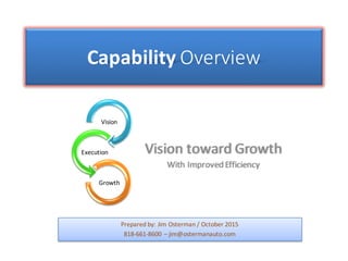Capability Overview
Vision	toward	Growth
With	Improved	Efficiency
Prepared	by:	Jim	Osterman	/	October	2015
818-661-8600	– jim@ostermanauto.com
Vision
Execution
Growth
 