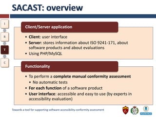 I
              Client/Server application

R             • Client: user interface
              • Server: stores information about ISO 9241-171, about
T
                software products and about evaluations
              • Using PHP/MySQL
C
              Functionality

              • To perform a complete manual conformity assessment
                • No automatic tests
              • For each function of a software product
              • User interface: accessible and easy to use (by experts in
                accessibility evaluation)

    Towards a tool for supporting software accessibility conformity assessment
 