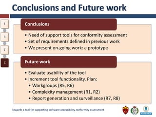I             Conclusions

R             • Need of support tools for conformity assessment
              • Set of requirements defined in previous work
T             • We present on-going work: a prototype

C             Future work

              • Evaluate usability of the tool
              • Increment tool functionality. Plan:
                • Workgroups (R5, R6)
                • Complexity management (R1, R2)
                • Report generation and surveillance (R7, R8)

    Towards a tool for supporting software accessibility conformity assessment
 