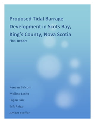 Proposed Tidal Barrage
Development in Scots Bay,
King’s County, Nova Scotia
Final Report
Lee Paige
Keegan Balcom
Melissa Lesko
Logan Loik
Erik Paige
Amber Stoffer
 