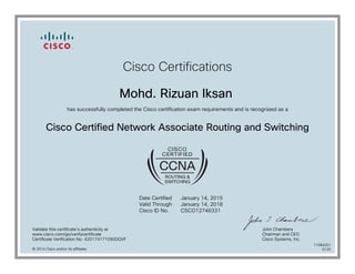 Cisco Certifications
Mohd. Rizuan Iksan
has successfully completed the Cisco certification exam requirements and is recognized as a
Cisco Certified Network Associate Routing and Switching
Date Certified
Valid Through
Cisco ID No.
January 14, 2015
January 14, 2018
CSCO12746331
Validate this certificate's authenticity at
www.cisco.com/go/verifycertificate
Certificate Verification No. 420174171090DQVF
John Chambers
Chairman and CEO
Cisco Systems, Inc.
© 2014 Cisco and/or its affiliates
11084201
0120
 