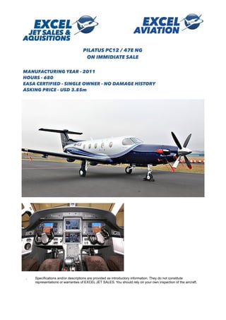 . Specifications and/or descriptions are provided as introductory information. They do not constitute
representations or warranties of EXCEL JET SALES. You should rely on your own inspection of the aircraft.

PILATUS PC12 / 47E NG
ON IMMIDIATE SALE
MANUFACTURING YEAR - 2011
HOURS - 680
EASA CERTIFIED - SINGLE OWNER - NO DAMAGE HISTORY
ASKING PRICE - USD 3.85m
 