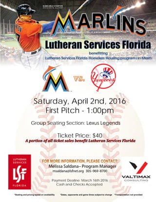 Melissa Saldana– Program Manager
msaldana@lsfnet.org 305-969-8700
*Seating and pricing based on availability *Dates, opponents and game times subject to change *Transportation not provided
benefitting
Lutheran Services Florida Homeless Housing programs in Miami
Saturday, April 2nd, 2016
First Pitch - 1:00pm
Group Seating Section: Lexus Legends
Ticket Price: $40
Payment Dealine: March 16th 2016
Cash and Checks Accepted
 