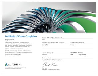Certiﬁcate of Course Completion
Carl Bass
President, Chief Executive Officer
Congratulations!
The Autodesk® Authorized Academic Partner
course you have completed was designed to meet
your learning needs with professional instructors,
relevant content, authorized courseware, and
ongoing evaluation by Autodesk.
The AAP network helps students and educators
achieve excellence in using our software products.
Certificate No. 1803MJUQW7
Mohamed Ahmed Fouad Mahmoud
Name
Autodesk Revit Structure 2015 Advanced
Course Title
Autodesk Revit Structure
Product
Hosam Elzohry ALI
Instructor
2015-08-05
Date
30 hours
Course Duration
Russian Culture Center
Autodesk Authorized Academic Partner
Autodesk is a registered trademark of Autodesk, Inc. in the USA and/or other
countries. All other trade names, product names, or trademarks belong to their
respective holders. © 2014 Autodesk, Inc. All rights reserved.
 