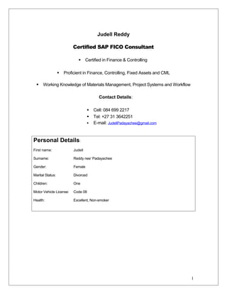Judell Reddy
Certified SAP FICO Consultant
 Certified in Finance & Controlling
 Proficient in Finance, Controlling, Fixed Assets and CML
 Working Knowledge of Materials Management, Project Systems and Workflow
Contact Details:
 Cell: 084 699 2217
 Tel: +27 31 3642251
 E-mail: JudellPadayachee@gmail.com
Personal Details:
First name: Judell
Surname: Reddy nee’ Padayachee
Gender: Female
Marital Status: Divorced
Children: One
Motor Vehicle License: Code 08
Health: Excellent, Non-smoker
1
 