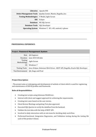 Libraries Apache POI
Defect Management Tools Quality Center, Mantis, Bugzilla, Jira
Testing Methodologies V Model, Agile Scrum
IDE Eclipse
Database MS SQL Server
Database Tools SQL Developer
Operating System Windows 7, XP, i-OS, android, i-phone
PROFESSIONAL EXPERIENCE-
Project : Password Management System
Role QA Engineer
Duration June 2015 till date
Testing
Methodology
Agile Scrum
OS Windows 7
Testing Tools Java, Eclipse, Selenium Web Driver , REST API, Bugzilla, Oracle SQL Developer
Test Environment QA, Stage and Prod
Project Description:
- The project aims at redesigning and development of website of client which is used for registering
and maintenance of SSO ID profiles and Passwords.
Roles & Responsibilities:
• Creating test scripts using Selenium WebDriver.
• Interact with client and suggest approach for achieving the requirements.
• Creating test cases based on the user stories.
• Client Review Meetings and getting Test plan approved.
• Executed SQL Queries to verify the dataflow from the backend.
• Validate the test data with the help of REST API.
• Involved in daily interaction with on-site team for deciding daily work flow.
• Performed functional, Integration Regression, and Validation testing during the testing life
cycle of the product release.
Employee-Personal
 