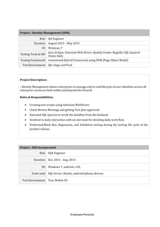 Project : Identity Management (IDM)
Role QA Engineer
Duration August 2013 – May 2015
OS Windows 7
Testing Tools & IDE
Java, Eclipse, Selenium Web Driver, Quality Center, Bugzilla, SQL Squirrel
Client, Rally
Testing Framework Customized Hybrid Framework using POM (Page Object Model)
Test Environment QA, Stage and Prod
Project Description:
- Identity Management allows enterprises to manage end-to-end lifecycle of user identities across all
enterprise resources both within and beyond the firewall
Roles & Responsibilities:
• Creating test scripts using Selenium WebDriver.
• Client Review Meetings and getting Test plan approved.
• Executed SQL Queries to verify the dataflow from the backend.
• Involved in daily interaction with on-site team for deciding daily work flow.
• Performed Black Box, Regression, and Validation testing during the testing life cycle of the
product release.
Project : IOD Incorporated
Role SQA Engineer
Duration Dec. 2011 - Aug. 2013
OS Windows 7, android, i-OS,
Tools used SQL Server, Mantis, android/iphone devices
Test Environment Test, Mobile OS
Employee-Personal
 